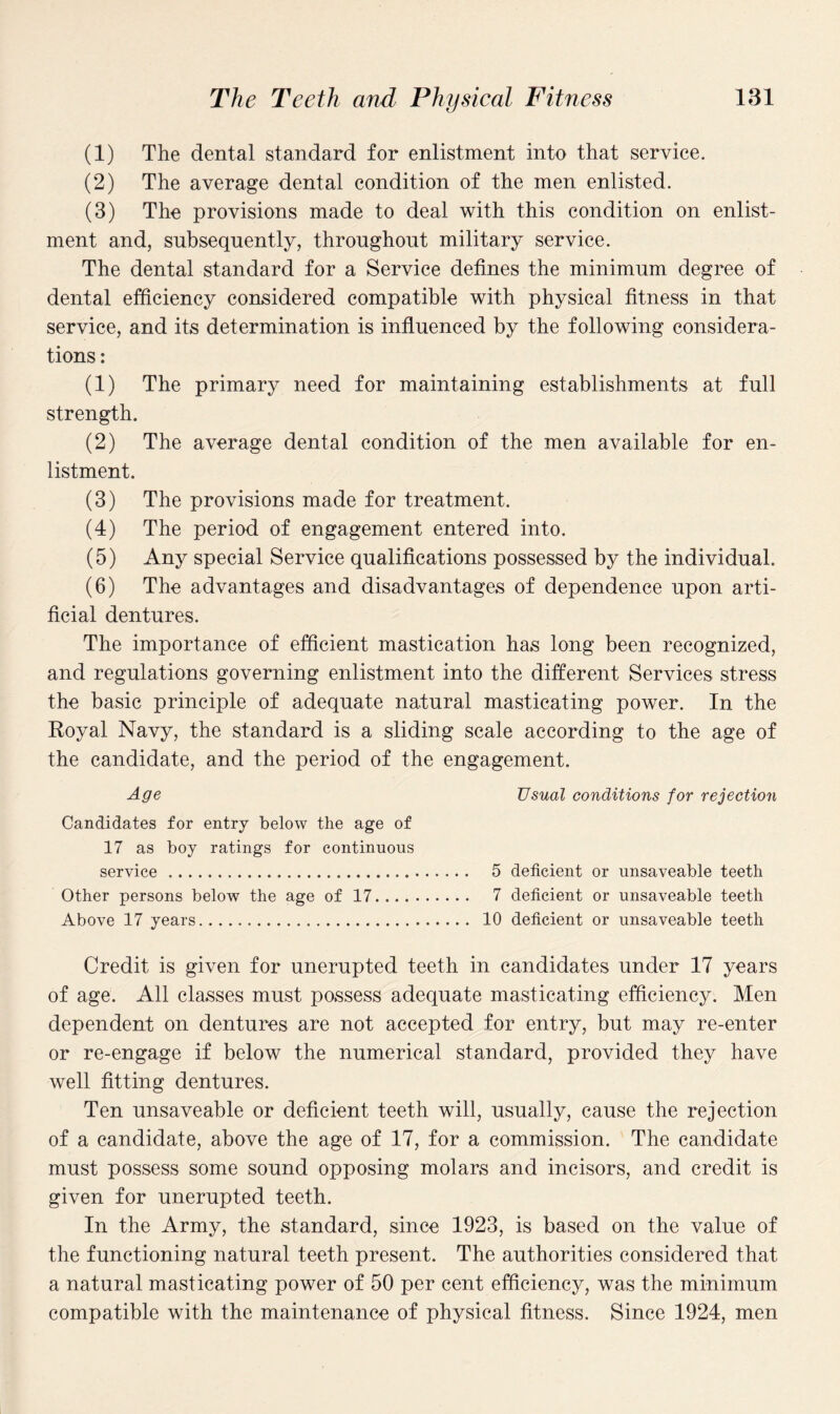 (1) The dental standard for enlistment into that service. (2) The average dental condition of the men enlisted. (3) The provisions made to deal with this condition on enlist¬ ment and, subsequently, throughout military service. The dental standard for a Service defines the minimum degree of dental efficiency considered compatible with physical fitness in that service, and its determination is influenced by the following considera¬ tions : (1) The primary need for maintaining establishments at full strength. (2) The average dental condition of the men available for en¬ listment. (3) The provisions made for treatment. (4) The period of engagement entered into. (5) Any special Service qualifications possessed by the individual. (6) The advantages and disadvantages of dependence upon arti¬ ficial dentures. The importance of efficient mastication has long been recognized, and regulations governing enlistment into the different Services stress the basic principle of adequate natural masticating power. In the Royal Navy, the standard is a sliding scale according to the age of the candidate, and the period of the engagement. Age Usual conditions for rejection Candidates for entry below the age of 17 as boy ratings for continuous service. 5 deficient or unsaveable teeth Other persons below the age of 17. 7 deficient or unsaveable teeth Above 17 years. 10 deficient or unsaveable teeth Credit is given for unerupted teeth in candidates under 17 years of age. All classes must possess adequate masticating efficiency. Men dependent on dentures are not accepted for entry, but may re-enter or re-engage if below the numerical standard, provided they have well fitting dentures. Ten unsaveable or deficient teeth will, usually, cause the rejection of a candidate, above the age of 17, for a commission. The candidate must possess some sound opposing molars and incisors, and credit is given for unerupted teeth. In the Army, the standard, since 1923, is based on the value of the functioning natural teeth present. The authorities considered that a natural masticating power of 50 per cent efficiency, was the minimum compatible with the maintenance of physical fitness. Since 1924, men