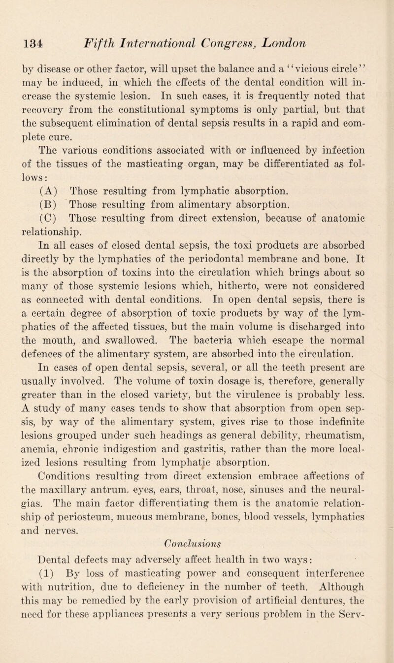 by disease or other factor, will upset the balance and a ‘1 vicious circle ’ ’ may be induced, in which the effects of the dental condition will in¬ crease the systemic lesion. In such cases, it is frequently noted that recovery from the constitutional symptoms is only partial, but that the subsequent elimination of dental sepsis results in a rapid and com¬ plete cure. The various conditions associated with or influenced by infection of the tissues of the masticating organ, may be differentiated as fol¬ lows : (A) Those resulting from lymphatic absorption. (B) Those resulting from alimentary absorption. (C) Those resulting from direct extension, because of anatomic relationship. In all cases of closed dental sepsis, the toxi products are absorbed directly by the lymphatics of the periodontal membrane and bone. It is the absorption of toxins into the circulation which brings about so many of those systemic lesions which, hitherto, were not considered as connected with dental conditions. In open dental sepsis, there is a certain degree of absorption of toxic products by way of the lym¬ phatics of the affected tissues, but the main volume is discharged into the mouth, and swallowed. The bacteria which escape the normal defences of the alimentary system, are absorbed into the circulation. In cases of open dental sepsis, several, or all the teeth present are usually involved. The volume of toxin dosage is, therefore, generally greater than in the closed variety, but the virulence is probably less. A study of many cases tends to show that absorption from open sep¬ sis, by way of the alimentary system, gives rise to those indefinite lesions grouped under such headings as general debility, rheumatism, anemia, chronic indigestion and gastritis, rather than the more local¬ ized lesions resulting from lymphatic absorption. Conditions resulting from direct extension embrace affections of the maxillary antrum, eyes, ears, throat, nose, sinuses and the neural¬ gias. The main factor differentiating them is the anatomic relation¬ ship of periosteum, mucous membrane, bones, blood vessels, lymphatics and nerves. Conclusions Dental defects may adversely affect health in two ways: (1) By loss of masticating power and consequent interference with nutrition, due to deficiency in the number of teeth. Although this may be remedied by the early provision of artificial dentures, the need for these appliances presents a very serious problem in the Serv-