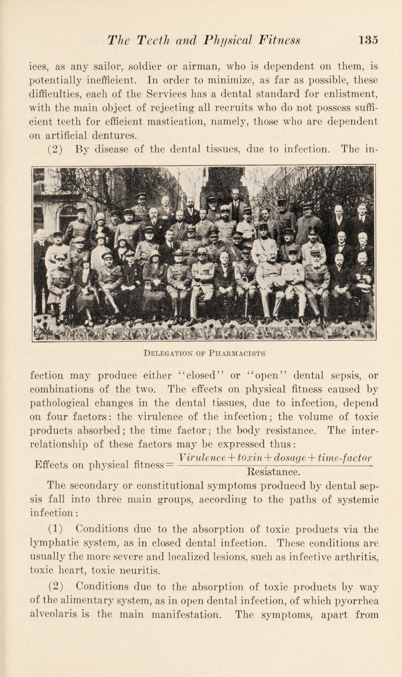 ices, as any sailor, soldier or airman, who is dependent on them, is potentially inefficient. In order to minimize, as far as possible, these difficulties, each of the Services has a dental standard for enlistment, with the main object of rejecting all recruits who do not possess suffi¬ cient teeth for efficient mastication, namely, those who are dependent on artificial dentures. (2) By disease of the dental tissues, due to infection. The in- Delegation of Pharmacists fection may produce either “closed” or “open” dental sepsis, or combinations of the two. The effects on physical fitness caused by pathological changes in the dental tissues, due to infection, depend on four factors: the virulence of the infection; the volume of toxic products absorbed; the time factor; the body resistance. The inter¬ relationship of these factors may be expressed thus: „ Virulence + toxin + dosage + time-fact or Bftects on physical fitness =-——r--•• Resistance. The secondary or constitutional symptoms produced by dental sep¬ sis fall into three main groups, according to the paths of systemic infection: (1) Conditions due to the absorption of toxic products via the lymphatic system, as in closed dental infection. These conditions are usually the more severe and localized lesions, such as infective arthritis, toxic heart, toxic neuritis. (2) Conditions due to the absorption of toxic products by way of the alimentary system, as in open dental infection, of which pyorrhea alveolaris is the main manifestation. The symptoms, apart from