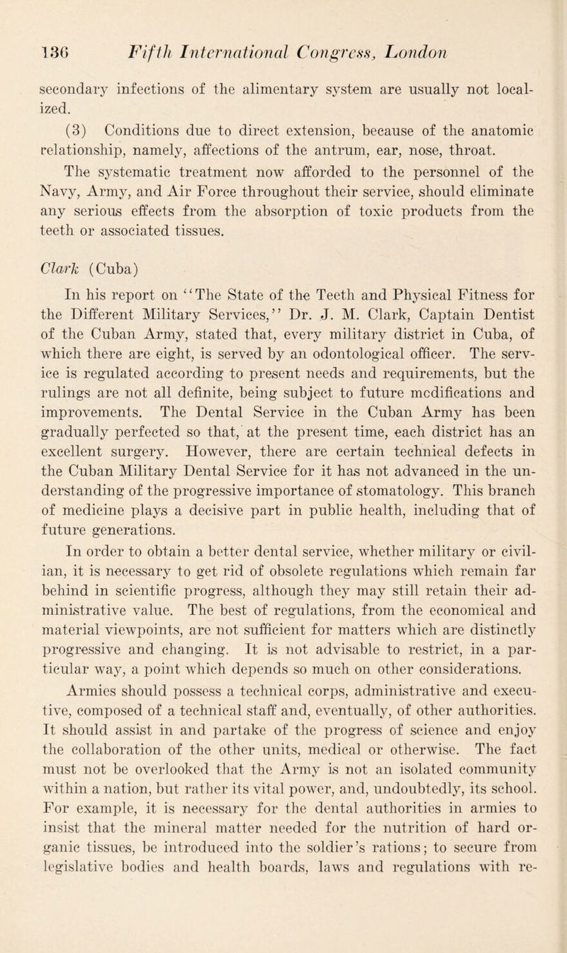 secondary infections of the alimentary system are usually not local¬ ized. (3) Conditions due to direct extension, because of the anatomic relationship, namely, affections of the antrum, ear, nose, throat. The systematic treatment now afforded to the personnel of the Navy, Army, and Air Force throughout their service, should eliminate any serious effects from the absorption of toxic products from the teeth or associated tissues. Clark (Cuba) In his report on ‘ ‘ The State of the Teeth and Physical Fitness for the Different Military Services,” Dr. J. M. Clark, Captain Dentist of the Cuban Army, stated that, every military district in Cuba, of which there are eight, is served by an odontological officer. The serv¬ ice is regulated according to present needs and requirements, but the rulings are not all definite, being subject to future modifications and improvements. The Dental Service in the Cuban Army has been gradually perfected so that,’at the present time, each district has an excellent surgery. However, there are certain technical defects in the Cuban Military Dental Service for it has not advanced in the un¬ derstanding of the progressive importance of stomatology. This branch of medicine plays a decisive part in public health, including that of future generations. In order to obtain a better dental service, whether military or civil¬ ian, it is necessary to get rid of obsolete regulations which remain far behind in scientific progress, although they may still retain their ad¬ ministrative value. The best of regulations, from the economical and material viewpoints, are not sufficient for matters which are distinctly progressive and changing. It is not advisable to restrict, in a par¬ ticular way, a point which depends so much on other considerations. Armies should possess a technical corps, administrative and execu¬ tive, composed of a technical staff and, eventually, of other authorities. It should assist in and partake of the progress of science and enjoy the collaboration of the other units, medical or otherwise. The fact must not be overlooked that the Army is not an isolated community within a nation, but rather its vital power, and, undoubtedly, its school. For example, it is necessary for the dental authorities in armies to insist that the mineral matter needed for the nutrition of hard or¬ ganic tissues, be introduced into the soldier’s rations; to secure from legislative bodies and health boards, laws and regulations with re-