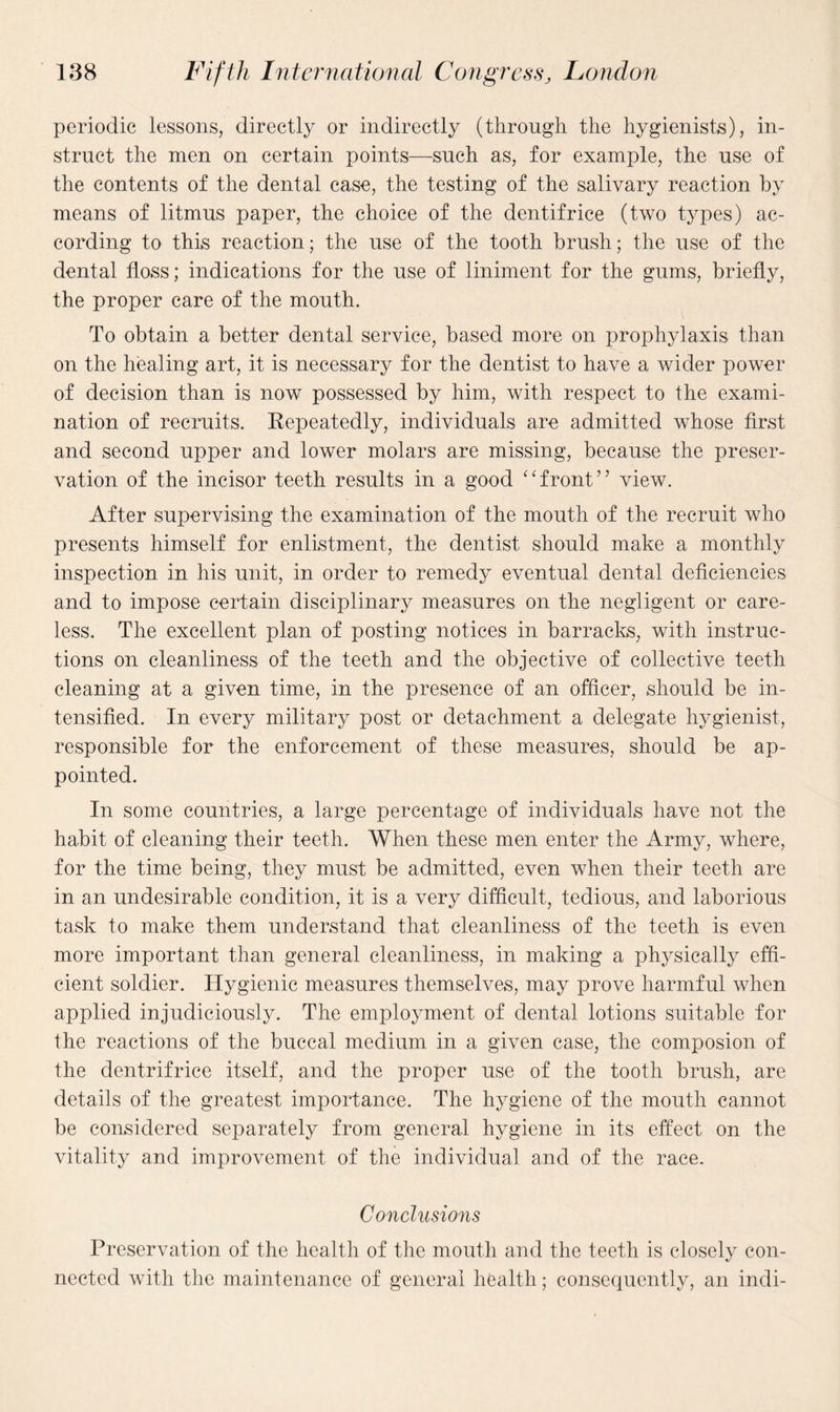 periodic lessons, directly or indirectly (through the hygienists), in¬ struct the men on certain points—such as, for example, the use of the contents of the dental case, the testing of the salivary reaction by means of litmus paper, the choice of the dentifrice (two types) ac¬ cording to this reaction; the use of the tooth brush; the use of the dental floss; indications for the use of liniment for the gums, briefly, the proper care of the mouth. To obtain a better dental service, based more on prophylaxis than on the healing art, it is necessary for the dentist to have a wider power of decision than is now possessed by him, with respect to the exami¬ nation of recruits. Repeatedly, individuals are admitted whose first and second upper and lower molars are missing, because the preser¬ vation of the incisor teeth results in a good “front” view. After supervising the examination of the mouth of the recruit who presents himself for enlistment, the dentist should make a monthly inspection in his unit, in order to remedy eventual dental deficiencies and to impose certain disciplinary measures on the negligent or care¬ less. The excellent plan of posting notices in barracks, with instruc¬ tions on cleanliness of the teeth and the objective of collective teeth cleaning at a given time, in the presence of an officer, should be in¬ tensified. In every military post or detachment a delegate hygienist, responsible for the enforcement of these measures, should be ap¬ pointed. In some countries, a large percentage of individuals have not the habit of cleaning their teeth. When these men enter the Army, where, for the time being, they must be admitted, even when their teeth are in an undesirable condition, it is a very difficult, tedious, and laborious task to make them understand that cleanliness of the teeth is even more important than general cleanliness, in making a physically effi¬ cient soldier. Hygienic measures themselves, may prove harmful when applied injudiciously. The employment of dental lotions suitable for the reactions of the buccal medium in a given case, the composion of the dentrifrice itself, and the proper use of the tooth brush, are details of the greatest importance. The hygiene of the mouth cannot be considered separately from general hygiene in its effect on the vitality and improvement of the individual and of the race. Conclusions Preservation of the health of the mouth and the teeth is closely con¬ nected with the maintenance of general health; consequently, an indi-