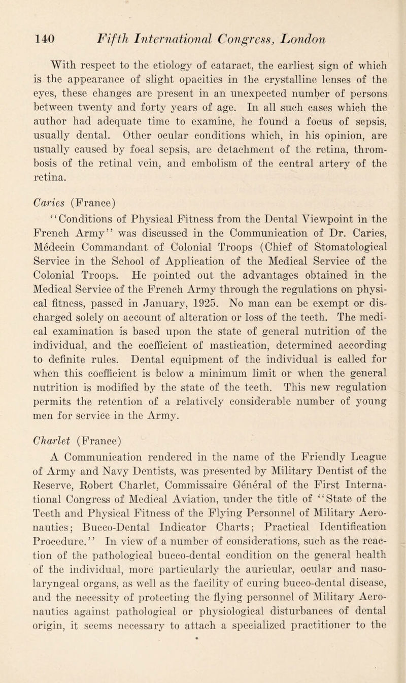 With respect to the etiology of cataract, the earliest sign of which is the appearance of slight opacities in the crystalline lenses of the eyes, these changes are present in an unexpected number of persons between twenty and forty years of age. In all such cases which the author had adequate time to examine, he found a focus of sepsis, usually dental. Other ocular conditions which, in his opinion, are usually caused by focal sepsis, are detachment of the retina, throm¬ bosis of the retinal vein, and embolism of the central artery of the retina. Caries (France) “Conditions of Physical Fitness from the Dental Viewpoint in the French Army” was discussed in the Communication of Dr. Caries, Medecin Commandant of Colonial Troops (Chief of Stomatological Service in the School of Application of the Medical Service of the Colonial Troops. He pointed out the advantages obtained in the Medical Service of the French Army through the regulations on physi¬ cal fitness, passed in January, 1925. No man can be exempt or dis¬ charged solely on account of alteration or loss of the teeth. The medi¬ cal examination is based upon the state of general nutrition of the individual, and the coefficient of mastication, determined according to definite rules. Dental equipment of the individual is called for when this coefficient is below a minimum limit or when the general nutrition is modified by the state of the teeth. This new regulation permits the retention of a relatively considerable number of young men for service in the Army. Ckarlet (Franee) A Communication rendered in the name of the Friendly League of Army and Navy Dentists, was presented by Military Dentist of the Reserve, Robert Charlet, Commissaire General of the First Interna¬ tional Congress of Medical Aviation, under the title of “State of the Teeth and Physical Fitness of the Flying Personnel of Military Aero¬ nautics ; Bucco-Dental Indicator Charts; Practical Identification Procedure.” In view of a number of considerations, such as the reac¬ tion of the pathological bucco-dental condition on the general health of the individual, more particularly the auricular, ocular and naso- laryngeal organs, as well as the facility of curing bucco-dental disease, and the necessity of protecting the flying personnel of Military Aero¬ nautics against pathological or physiological disturbances of dental origin, it seems necessary to attach a specialized practitioner to the