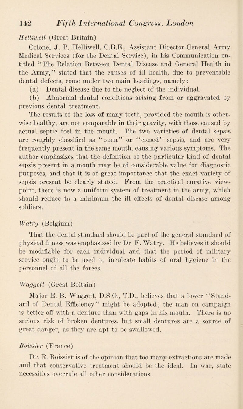 Helliwell (Great Britain) Colonel J. P. Helliwell, C.B.E., Assistant Director-General Army Medical Services (for the Dental Service), in his Communication en¬ titled “The Relation Between Dental Disease and General Health in the Army,” stated that the causes of ill health, due to preventable dental defects, come under two main headings, namely: (a) Dental disease due to the neglect of the individual. (b) Abnormal dental conditions arising from or aggravated by previous dental treatment. The results of the loss of many teeth, provided the mouth is other¬ wise healthy, are not comparable in their gravity, with those caused by actual septic foci in the mouth. The two varieties of dental sepsis are roughly classified as “open” or “closed” sepsis, and are very frequently present in the same mouth, causing various symptoms. The author emphasizes that the definition of the particular kind of dental sepsis present in a mouth may be of considerable value for diagnostic purposes, and that it is of great importance that the exact variety of sepsis present be clearly stated. Prom the practical curative view¬ point, there is now a uniform system of treatment in the army, which should reduce to a minimum the ill effects of dental disease among soldiers. Watry (Belgium) That the dental standard should be part of the general standard of physical fitness was emphasized by Dr. F. Watry. He believes it should be modifiable for each individual and that the period of military service ought to be used to inculcate habits of oral hygiene in the personnel of all the forces. Waggett (Great Britain) Major E. B. Waggett, D.S.O., T.D., believes that a lower “Stand¬ ard of Dental Efficiency” might be adopted; the man on campaign is better off with a denture than with gaps in his mouth. There is no serious risk of broken dentures, but small dentures are a source of great danger, as they are apt to be swallowed. Boissier (France) Dr. R. Boissier is of the opinion that too many extractions are made and that conservative treatment should be the ideal. In war, state necessities overrule all other considerations.