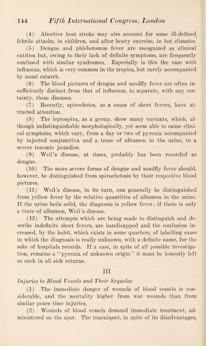 (4) Abortive heat stroke may also account for some ill-defined febrile attacks, in children, and after heavy exercise, in hot climates. (5) Dengue and phlebotomus fever are recognized as clinical entities but, owing to their lack of definite symptoms, are frequently confused with similar syndromes. Especially is this the case with influenza, which is very common in the tropics, but rarely accompanied by nasal catarrh. (6) The blood pictures of dengue and sandfly fever are often in¬ sufficiently distinct from that of influenza, to separate, with any cer¬ tainty, these diseases. (7) Recently, spirochetes, as a cause of short fevers, have at¬ tracted attention. (8) The leptospira, as a group, show many variants, which, al¬ though indistinguishable morphologically, yet seem able to cause clini¬ cal symptoms, which vary, from a day or two of pyrexia accompanied by injected conjunctiva and a trace of albumen in the urine, to a severe toxemic jaundice. (9) Weil’s disease, at times, probably has been recorded as dengue. (10) The more severe forms of dengue and sandfly fever should, however, be distinguished from spirochetosis by their respective blood pictures. (11) Weil’s disease, in its turn, can generally be distinguished from yellow fever by the relative quantities of albumen in the urine. If the urine boils solid, the diagnosis is yellow fever; if there is only a trace of albumen, Weil’s disease. (12) The attempts which are being made to distinguish and de¬ scribe indefinite short fevers, are handicapped and the confusion in¬ creased, by the habit, which exists in some quarters, of labelling cases in which the diagnosis is really unknown, with a definite name, for the sake of hospitals records. If a case, in spite of all possible investiga¬ tion, remains a ‘ ‘ pyrexia of unknown origin ’ ’ it must be honestly left as such in all sick returns. Ill Injuries to Blood Vessels and Their Sequelae (1) The immediate danger of wounds of blood vessels is con¬ siderable, and the mortality higher from war wounds than from similar peace time injuries. (2) Wounds of blood vessels demand immediate treatment, ad¬ ministered on the spot. The tourniquet, in spite of its disadvantages,