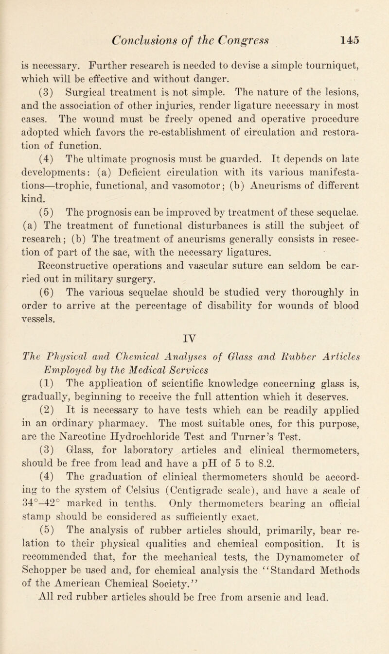 is necessary. Further research is needed to devise a simple tourniquet, which will be effective and without danger. (3) Surgical treatment is not simple. The nature of the lesions, and the association of other injuries, render ligature necessary in most cases. The wound must be freely opened and operative procedure adopted which favors the re-establishment of circulation and restora¬ tion of function. (4) The ultimate prognosis must be guarded. It depends on late developments: (a) Deficient circulation with its various manifesta¬ tions—trophic, functional, and vasomotor; (b) Aneurisms of different kind. (5) The prognosis can be improved by treatment of these sequelae, (a) The treatment of functional disturbances is still the subject of research; (b) The treatment of aneurisms generally consists in resec¬ tion of part of the sac, with the necessary ligatures. Reconstructive operations and vascular suture can seldom be car¬ ried out in military surgery. (6) The various sequelae should be studied very thoroughly in order to arrive at the percentage of disability for wounds of blood vessels. IV The Physical and Chemical Analyses of Glass and Rubber Articles Employed by the Medical Services (1) The application of scientific knowledge concerning glass is, gradually, beginning to receive the full attention which it deserves. (2) It is necessary to have tests which can be readily applied in an ordinary pharmacy. The most suitable ones, for this purpose, are the Narcotine Hydrochloride Test and Turner’s Test. (3) Glass, for laboratory articles and clinical thermometers, should be free from lead and have a pH of 5 to 8.2. (4) The graduation of clinical thermometers should be accord¬ ing to the system of Celsius (Centigrade scale), and have a scale of 34°-42° marked in tenths. Only thermometers bearing an official stamp should be considered as sufficiently exact. (5) The analysis of rubber articles should, primarily, bear re¬ lation to their physical qualities and chemical composition. It is recommended that, for the mechanical tests, the Dynamometer of Schopper be used and, for chemical analysis the “Standard Methods of the American Chemical Society.” All red rubber articles should be free from arsenic and lead.