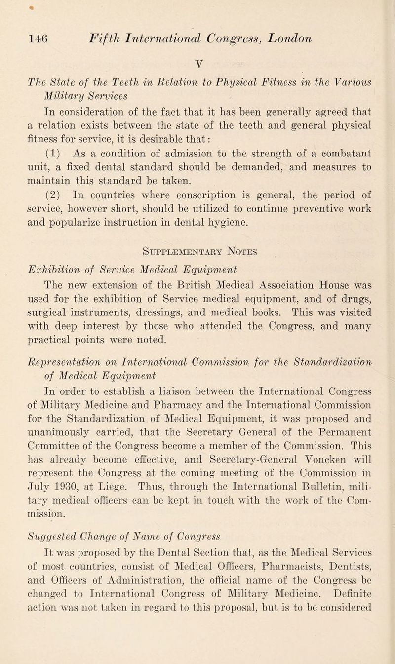 V The State of the Teeth in Relation to Physical Fitness in the Various Military Services In consideration of the fact that it has been generally agreed that a relation exists between the state of the teeth and general physical fitness for service, it is desirable that: (1) As a condition of admission to the strength of a combatant unit, a fixed dental standard should be demanded, and measures to maintain this standard be taken. (2) In countries where conscription is general, the period of service, however short, should be utilized to continue preventive work and popularize instruction in dental hygiene. Supplementary Notes Exhibition of Service Medical Equipment The new extension of the British Medical Association House was used for the exhibition of Service medical equipment, and of drugs, surgical instruments, dressings, and medical books. This was visited with deep interest by those who attended the Congress, and many practical points were noted. Representation on International Commission for the Standardization of Medical Equipment In order to establish a liaison between the International Congress of Military Medicine and Pharmacy and the International Commission for the Standardization of Medical Equipment, it was proposed and unanimously carried, that the Secretary General of the Permanent Committee of the Congress become a member of the Commission. This has already become effective, and Secretary-General Voncken will represent the Congress at the coming meeting of the Commission in July 1930, at Liege. Thus, through the International Bulletin, mili¬ tary medical officers can be kept in touch with the work of the Com¬ mission. Suggested Change of Name of Congress It was proposed by the Dental Section that, as the Medical Services of most countries, consist of Medical Officers, Pharmacists, Dentists, and Officers of Administration, the official name of the Congress be changed to International Congress of Military Medicine. Definite action was not taken in regard to this proposal, but is to be considered
