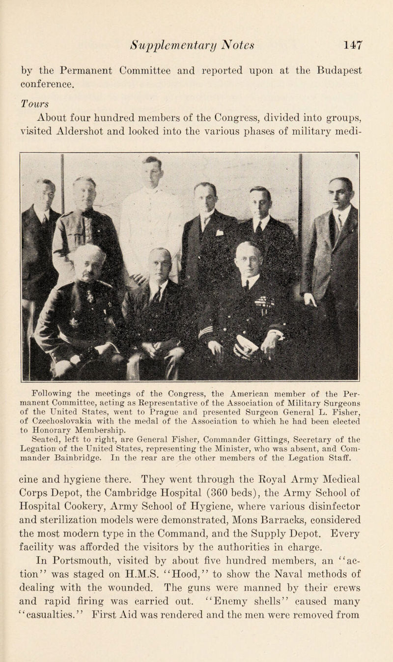 by the Permanent Committee and reported upon at the Budapest conference. Tours About four hundred members of the Congress, divided into groups, visited Aldershot and looked into the various phases of military medi- Following the meetings of the Congress, the American member of the Per¬ manent Committee, acting as Representative of the Association of Military Surgeons of the United States, went to Prague and presented Surgeon General L. Fisher, of Czechoslovakia with the medal of the Association to which he had been elected to Honorary Membership. Seated, left to right, are General Fisher, Commander Gittings, Secretary of the Legation of the United States, representing the Minister, who was absent, and Com¬ mander Bainbridge. In the rear are the other members of the Legation Staff. cine and hygiene there. They went through the Royal Army Medical Corps Depot, the Cambridge Hospital (360 beds), the Army School of Hospital Cookery, Army School of Hygiene, where various disinfector and sterilization models were demonstrated, Mons Barracks, considered the most modern type in the Command, and the Supply Depot. Every facility was afforded the visitors by the authorities in charge. In Portsmouth, visited by about five hundred members, an “ac¬ tion” was staged on H.M.S. “Hood,” to show the Naval methods of dealing with the wounded. The guns were manned by their crews and rapid firing was carried out. “Enemy shells” caused many ‘ ‘ casualties. ’ ’ First Aid was rendered and the men were removed from