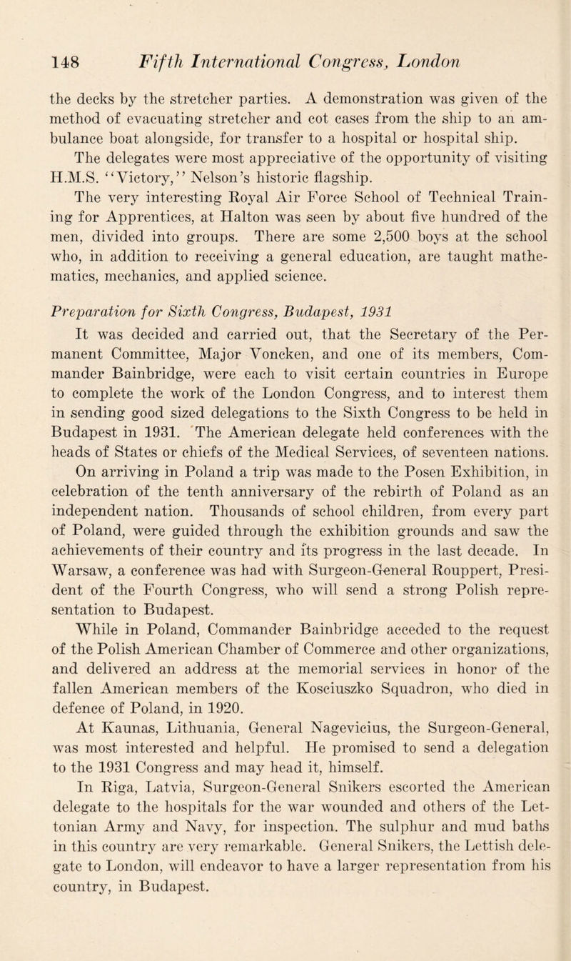 the decks by the stretcher parties. A demonstration was given of the method of evacuating stretcher and cot cases from the ship to an am¬ bulance boat alongside, for transfer to a hospital or hospital ship. The delegates were most appreciative of the opportunity of visiting H.M.S. “Victory,” Nelson’s historic flagship. The very interesting Royal Air Force School of Technical Train¬ ing for Apprentices, at Halton was seen by about five hundred of the men, divided into groups. There are some 2,500 boys at the school who, in addition to receiving a general education, are taught mathe¬ matics, mechanics, and applied science. Preparation for Sixth Congress, Budapest, 1931 It was decided and carried out, that the Secretary of the Per¬ manent Committee, Major Voncken, and one of its members, Com¬ mander Bainbridge, were each to visit certain countries in Europe to complete the work of the London Congress, and to interest them in sending good sized delegations to the Sixth Congress to be held in Budapest in 1931. The American delegate held conferences with the heads of States or chiefs of the Medical Services, of seventeen nations. On arriving in Poland a trip was made to the Posen Exhibition, in celebration of the tenth anniversary of the rebirth of Poland as an independent nation. Thousands of school children, from every part of Poland, were guided through the exhibition grounds and saw the achievements of their country and its progress in the last decade. In Warsaw, a conference was had with Surgeon-General Rouppert, Presi¬ dent of the Fourth Congress, who will send a strong Polish repre¬ sentation to Budapest. While in Poland, Commander Bainbridge acceded to the request of the Polish American Chamber of Commerce and other organizations, and delivered an address at the memorial services in honor of the fallen American members of the Kosciuszko Squadron, who died in defence of Poland, in 1920. At Kaunas, Lithuania, General Nagevicius, the Surgeon-General, was most interested and helpful. He promised to send a delegation to the 1931 Congress and may head it, himself. In Riga, Latvia, Surgeon-General Snikers escorted the American delegate to the hospitals for the war wounded and others of the Let- tonian Army and Navy, for inspection. The sulphur and mud baths in this country are very remarkable. General Snikers, the Lettish dele¬ gate to London, will endeavor to have a larger representation from his country, in Budapest.