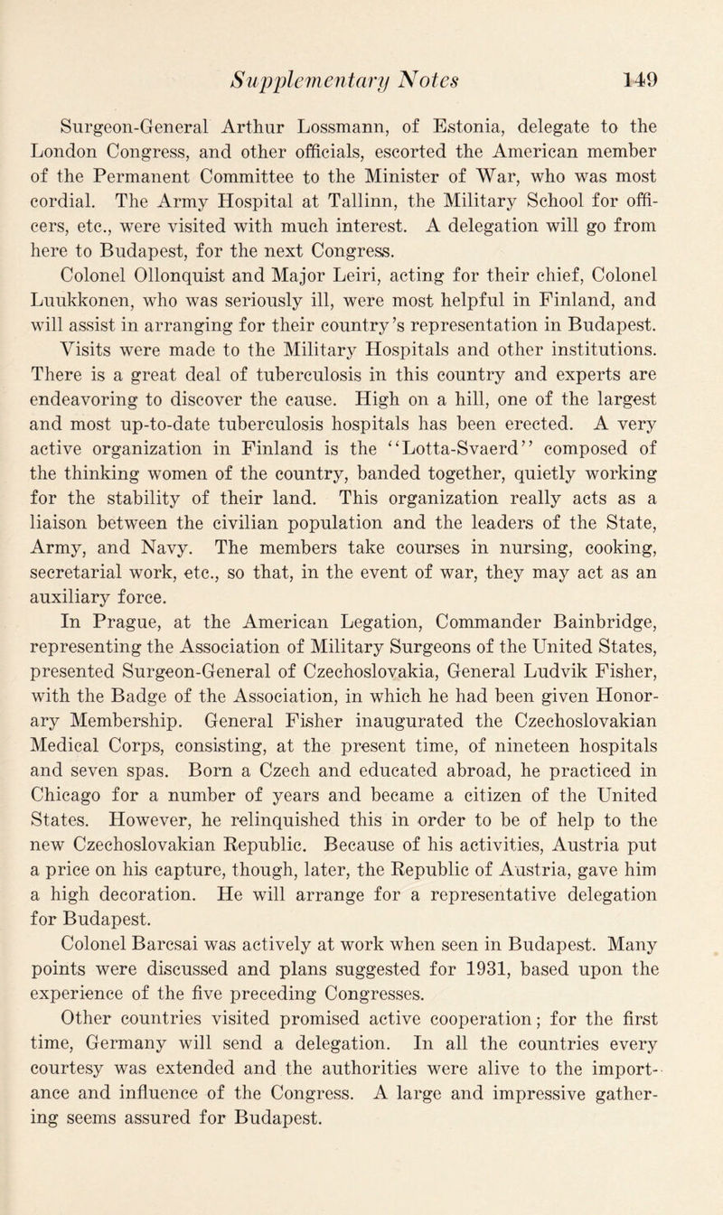 Surgeon-General Arthur Lossmann, of Estonia, delegate to the London Congress, and other officials, escorted the American member of the Permanent Committee to the Minister of War, who was most cordial. The Army Hospital at Tallinn, the Military School for offi¬ cers, etc., were visited with much interest. A delegation will go from here to Budapest, for the next Congress. Colonel Ollonquist and Major Leiri, acting for their chief, Colonel Luukkonen, who was seriously ill, were most helpful in Finland, and will assist in arranging for their country’s representation in Budapest. Visits were made to the Military Hospitals and other institutions. There is a great deal of tuberculosis in this country and experts are endeavoring to discover the cause. High on a hill, one of the largest and most up-to-date tuberculosis hospitals has been erected. A very active organization in Finland is the “Lotta-Svaerd” composed of the thinking women of the country, banded together, quietly working for the stability of their land. This organization really acts as a liaison between the civilian population and the leaders of the State, Army, and Navy. The members take courses in nursing, cooking, secretarial work, etc., so that, in the event of war, they may act as an auxiliary force. In Prague, at the American Legation, Commander Bainbridge, representing the Association of Military Surgeons of the United States, presented Surgeon-General of Czechoslovakia, General Ludvik Fisher, with the Badge of the Association, in which he had been given Honor¬ ary Membership. General Fisher inaugurated the Czechoslovakian Medical Corps, consisting, at the present time, of nineteen hospitals and seven spas. Born a Czech and educated abroad, he practiced in Chicago for a number of years and became a citizen of the United States. However, he relinquished this in order to be of help to the new Czechoslovakian Republic. Because of his activities, Austria put a price on his capture, though, later, the Republic of Austria, gave him a high decoration. He will arrange for a representative delegation for Budapest. Colonel Barcsai was actively at work when seen in Budapest, Many points were discussed and plans suggested for 1931, based upon the experience of the five preceding Congresses. Other countries visited promised active cooperation; for the first time, Germany will send a delegation. In all the countries every courtesy was extended and the authorities were alive to the import¬ ance and influence of the Congress. A large and impressive gather¬ ing seems assured for Budapest.