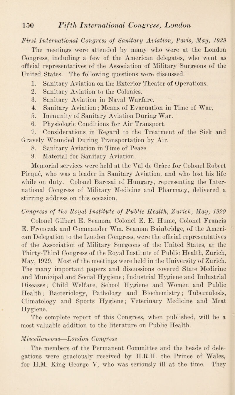 First International Congress of Sanitary Aviation, Paris, May, 1929 The meetings were attended by many who were at the London Congress, including a few of the American delegates, who went as official representatives of the Association of Military Surgeons of the United States. The following questions were discussed. 1. Sanitary Aviation on the Exterior Theater of Operations. 2. Sanitary Aviation to the Colonies. 3. Sanitary Aviation in Naval Warfare. 4. Sanitary Aviation; Means of Evacuation in Time of War. 5. Immunity of Sanitary Aviation During War. 6. Physiologic Conditions for Air Transport. 7. Considerations in Regard to the Treatment of the Sick and Gravely Wounded During Transportation by Air. 8. Sanitary Aviation in Time of Peace. 9. Material for Sanitary Aviation. Memorial services were held at the Val de Grace for Colonel Robert Picque, who was a leader in Sanitary Aviation, and who lost his life while on duty. Colonel Barcsai of Hungary, representing the Inter¬ national Congress of Military Medicine and Pharmacy, delivered a stirring address on this occasion. Congress of the Royal Institute of Public Health, Zurich, May, 1929 Colonel Gilbert E. Seaman, Colonel E. E. Hume, Colonel Francis E. Fronczak and Commander Wm. Seaman Bainbridge, of the Ameri¬ can Delegation to the London Congress, were the official representatives of the Association of Military Surgeons of the United States, at the Thirty-Third Congress of the Royal Institute of Public Health, Zurich, May, 1929. Most of the meetings were held in the University of Zurich. The many important papers and discussions covered State Medicine and Municipal and Social Hygiene; Industrial Hygiene and Industrial Diseases; Child Welfare, School Hygiene and Women and Public Health; Bacteriology, Pathology and Biochemistry; Tuberculosis, Climatology and Sports Hygiene; Veterinary Medicine and Meat Hygiene. The complete report of this Congress, when published, will be a most valuable addition to the literature on Public Health. Miscellaneous—London Congress The members of the Permanent Committee and the heads of dele¬ gations were graciously received by H.R.H. the Prince of Wales, for H.M. King George V, who was seriously ill at the time. They