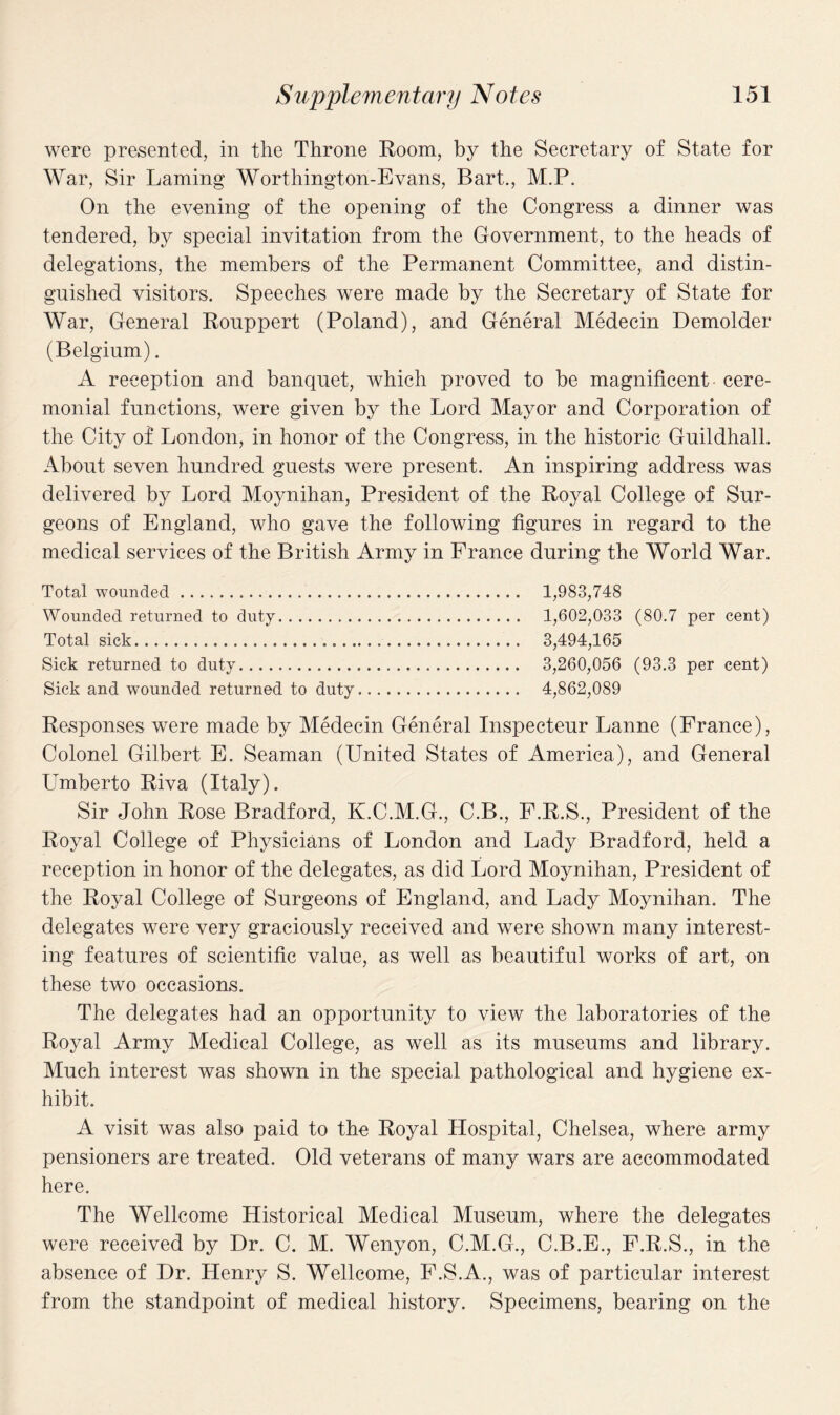 were presented, in the Throne Room, by the Secretary of State for War, Sir Laming Worthington-Evans, Bart., M.P. On the evening of the opening of the Congress a dinner was tendered, by special invitation from the Government, to the heads of delegations, the members of the Permanent Committee, and distin¬ guished visitors. Speeches were made by the Secretary of State for War, General Rouppert (Poland), and General Medecin Demolder (Belgium). A reception and banquet, which proved to be magnificent cere¬ monial functions, were given by the Lord Mayor and Corporation of the City of London, in honor of the Congress, in the historic Guildhall. About seven hundred guests were present. An inspiring address was delivered by Lord Moynihan, President of the Royal College of Sur¬ geons of England, who gave the following figures in regard to the medical services of the British Army in France during the World War. Total wounded. 1,983,748 Wounded returned to duty. 1,602,033 (80.7 per cent) Total sick. 3,494,165 Sick returned to duty. 3,260,056 (93.3 per cent) Sick and wounded returned to duty. 4,862,089 Responses were made by Medecin General Inspecteur Lanne (France), Colonel Gilbert E. Seaman (United States of America), and General Umberto Riva (Italy). Sir John Rose Bradford, K.C.M.G., C.B., F.R.S., President of the Royal College of Physicians of London and Lady Bradford, held a reception in honor of the delegates, as did Lord Moynihan, President of the Royal College of Surgeons of England, and Lady Moynihan. The delegates were very graciously received and were shown many interest¬ ing features of scientific value, as well as beautiful works of art, on these two occasions. The delegates had an opportunity to view the laboratories of the Royal Army Medical College, as well as its museums and library. Much interest was shown in the special pathological and hygiene ex¬ hibit. A visit was also paid to the Royal Hospital, Chelsea, where army pensioners are treated. Old veterans of many wars are accommodated here. The Wellcome Historical Medical Museum, where the delegates were received by Dr. C. M. Wenyon, C.M.G., C.B.E., F.R.S., in the absence of Dr. Henry S. Wellcome, F.S.A., was of particular interest from the standpoint of medical history. Specimens, bearing on the