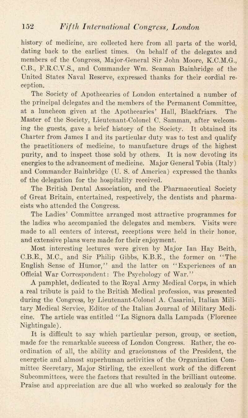 history of medicine, are collected here from all parts of the world, dating back to the earliest times. On behalf of the delegates and members of the Congress, Major-General Sir John Moore, K.C.M.G., C.B., F.R.C.V.S., and Commander Wm. Seaman Bainbridge of the United States Naval Reserve, expressed thanks for their cordial re¬ ception. The Society of Apothecaries of London entertained a number of the principal delegates and the members of the Permanent Committee, at a luncheon given at the Apothecaries’ Hall, Blackfriars. The Master of the Society, Lieutenant-Colonel C. Samman, after welcom¬ ing the guests, gave a brief history of the Society. It obtained its Charter from James I and its particular duty was to test and qualify the practitioners of medicine, to manufacture drugs of the highest purity, and to inspect those sold by others. It is now devoting its energies to the advancement of medicine. Major General Tobia (Italy) and Commander Bainbridge (U. S. of America) expressed the thanks of the delegation for the hospitality received. The British Dental Association, and the Pharmaceutical Society of Great Britain, entertained, respectively, the dentists and pharma¬ cists who attended the Congress. The Ladies’ Committee arranged most attractive programmes for the ladies who accompanied the delegates and members. Visits were made to all centers of interest, receptions were held in their honor, and extensive plans were made for their enjoyment. Most interesting lectures were given by Major Ian Hay Beith, C.B.E., M.C., and Sir Philip Gibbs, K.B.E., the former on “The English Sense of Humor,” and the latter on “Experiences of an Official War Correspondent: The Psychology of War.” A pamphlet, dedicated to the Royal Army Medical Corps, in which a real tribute is paid to the British Medical profession, was presented during the Congress, by Lieutenant-Colonel A. Casarini, Italian Mili¬ tary Medical Service, Editor of the Italian Journal of Military Medi¬ cine. The article was entitled “La Signora dalla Lampada (Florence Nightingale). It is difficult to say which particular person, group, or section, made for the remarkable success of London Congress. Rather, the co¬ ordination of all, the ability and graciousness of the President, the energetic and almost superhuman activities of the Organization Com¬ mittee Secretary, Major Stirling, the excellent work of the different Subcommittees, were the factors that resulted in the brilliant outcome. Praise and appreciation are due all who worked so zealously for the