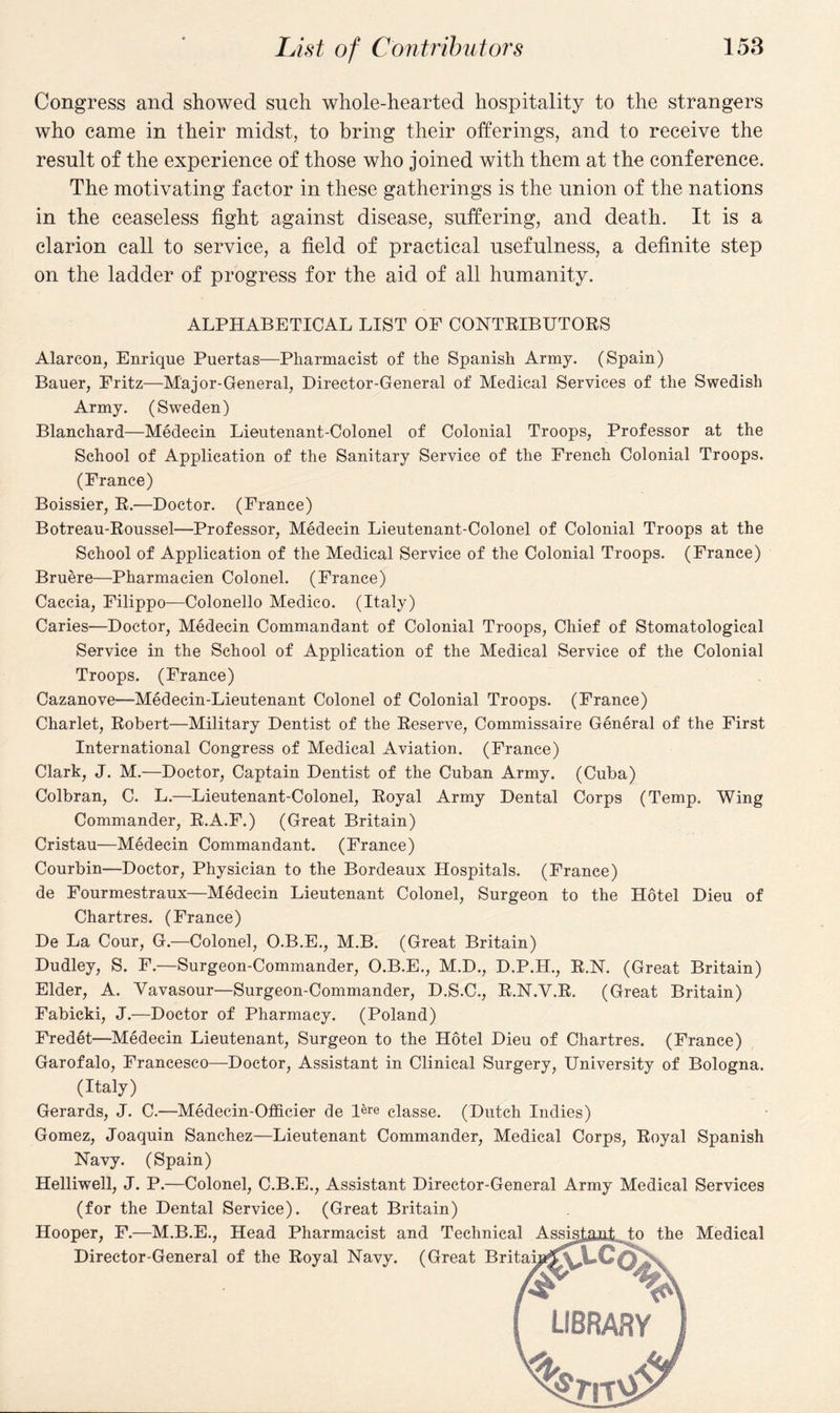 List of Contributors 158 Congress and showed such whole-hearted hospitality to the strangers who came in their midst, to bring their offerings, and to receive the result of the experience of those who joined with them at the conference. The motivating factor in these gatherings is the union of the nations in the ceaseless fight against disease, suffering, and death. It is a clarion call to service, a field of practical usefulness, a definite step on the ladder of progress for the aid of all humanity. ALPHABETICAL LIST OF CONTRIBUTORS Alarcon, Enrique Puertas—Pharmacist of the Spanish Army. (Spain) Bauer, Fritz—Major-General, Director-General of Medical Services of the Swedish Army. (Sweden) Blanchard—Medecin Lieutenant-Colonel of Colonial Troops, Professor at the School of Application of the Sanitary Service of the French Colonial Troops. (France) Boissier, R.—Doctor. (France) Botreau-Roussel—Professor, Medecin Lieutenant-Colonel of Colonial Troops at the School of Application of the Medical Service of the Colonial Troops. (France) Bruere—Pharmacien Colonel. (France) Caccia, Filippo—Colonello Medico. (Italy) Caries—Doctor, Medecin Commandant of Colonial Troops, Chief of Stomatological Service in the School of Application of the Medical Service of the Colonial Troops. (France) Cazanove—Medecin-Lieutenant Colonel of Colonial Troops. (France) Charlet, Robert—Military Dentist of the Reserve, Commissaire General of the First International Congress of Medical Aviation. (France) Clark, J. M.—Doctor, Captain Dentist of the Cuban Army. (Cuba) Colbran, C. L.—Lieutenant-Colonel, Royal Army Dental Corps (Temp. Wing Commander, R.A.F.) (Great Britain) Cristau—Medecin Commandant. (France) Courbin—Doctor, Physician to the Bordeaux Hospitals. (France) de Fourmestraux—Medecin Lieutenant Colonel, Surgeon to the Hotel Dieu of Chartres. (France) De La Cour, G.—Colonel, O.B.E., M.B. (Great Britain) Dudley, S. F.—Surgeon-Commander, O.B.E., M.D., D.P.H., R.N. (Great Britain) Elder, A. Vavasour—Surgeon-Commander, D.S.C., R.N.V.R. (Great Britain) Fabicki, J.—Doctor of Pharmacy. (Poland) Fredet—Medecin Lieutenant, Surgeon to the Hotel Dieu of Chartres. (France) Garofalo, Francesco—Doctor, Assistant in Clinical Surgery, University of Bologna. (Italy) Gerards, J. C.—Medecin-Officier de Bre classe. (Dutch Indies) Gomez, Joaquin Sanchez—Lieutenant Commander, Medical Corps, Royal Spanish Navy. (Spain) Helliwell, J. P.—Colonel, C.B.E., Assistant Director-General Army Medical Services (for the Dental Service). (Great Britain) Hooper, F.—M.B.E., Head Pharmacist and Technical Assist,aiit to the Medical Director-General of the Royal Navy. (Great Britaya ■£vLCa '4 library