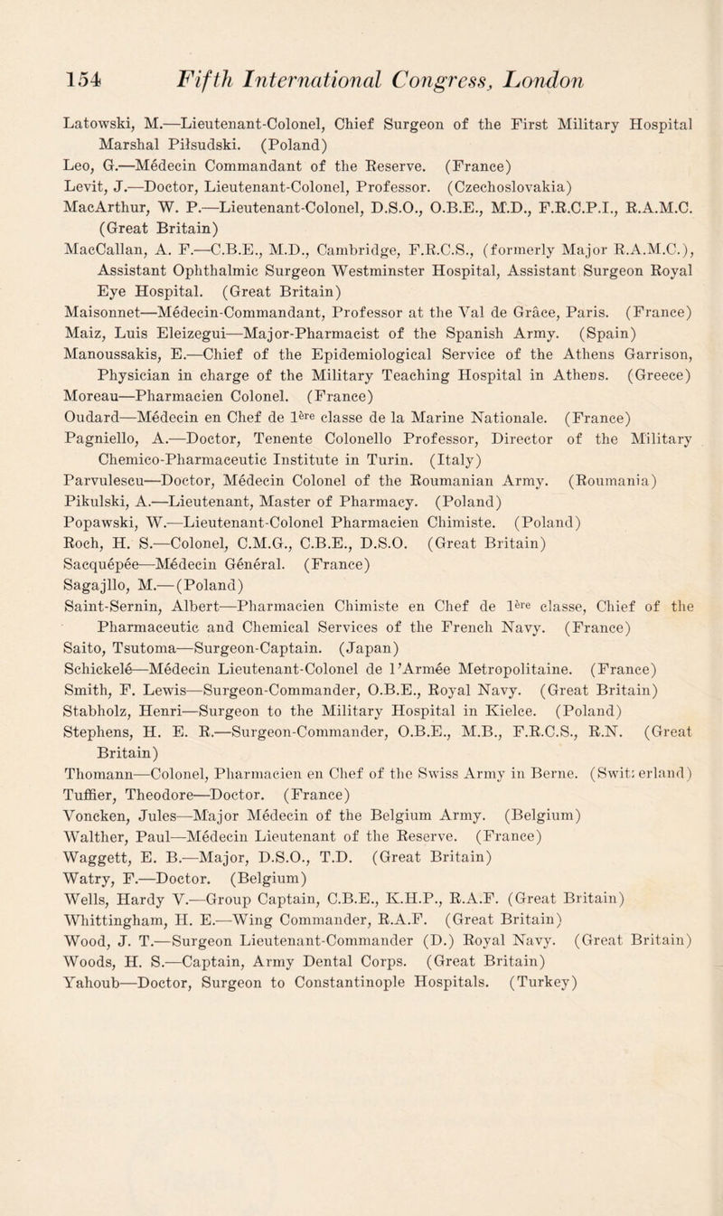 Latowski, M.—Lieutenant-Colonel, Chief Surgeon of the First Military Hospital Marshal Pilsudski. (Poland) Leo, G.—Medecin Commandant of the Reserve. (France) Levit, J.—Doctor, Lieutenant-Colonel, Professor. (Czechoslovakia) MacArthur, W. P.—Lieutenant-Colonel, D.S.O., O.B.E., M.D., F.R.C.P.I., R.A.M.C. (Great Britain) MacCallan, A. F.—C.B.E., M.D., Cambridge, F.R.C.S., (formerly Major R.A.M.C.), Assistant Ophthalmic Surgeon Westminster Hospital, Assistant Surgeon Royal Eye Hospital. (Great Britain) Maisonnet—Medecin-Commandant, Professor at the A7al de Grace, Paris. (France) Maiz, Luis Eleizegui—Major-Pharmacist of the Spanish Army. (Spain) Manoussakis, E.—Chief of the Epidemiological Service of the Athens Garrison, Physician in charge of the Military Teaching Hospital in Athens. (Greece) Moreau—Pharmacien Colonel. (France) Oudard—Medecin en Chef de pre classe de la Marine Nationale. (France) Pagniello, A.—Doctor, Tenente Colonello Professor, Director of the Military Chemico-Pharmaceutic Institute in Turin. (Italy) Parvulescu—Doctor, Medecin Colonel of the Roumanian Army. (Roumania) Pikulski, A.—Lieutenant, Master of Pharmacy. (Poland) Popawski, W.—Lieutenant-Colonel Pharmacien Chimiste. (Poland) Roch, H. S.—Colonel, C.M.G., C.B.E., D.S.O. (Great Britain) Saequepee—Medecin General. (France) Sagajllo, M.— (Poland) Saint-Sernin, Albert—Pharmacien Chimiste en Chef de Pre classe, Chief of the Pharmaceutic and Chemical Services of the French Navy. (France) Saito, Tsutoma—Surgeon-Captain. (Japan) Schickele—Medecin Lieutenant-Colonel de PArmee Metropolitaine. (France) Smith, F. Lewis—Surgeon-Commander, O.B.E., Royal Navy. (Great Britain) Stabholz, Henri—Surgeon to the Military Hospital in Kielce. (Poland) Stephens, H. E. R.—Surgeon-Commander, O.B.E., M.B., F.R.C.S., R.N. (Great Britain) Thomann—Colonel, Pharmacien en Chef of the Swiss Army in Berne. (Swit: erland) Tuffier, Theodore—Doctor. (France) Voncken, Jules—Major Medecin of the Belgium Army. (Belgium) Walther, Paul—Medecin Lieutenant of the Reserve. (France) Waggett, E. B.—Major, D.S.O., T.D. (Great Britain) Watry, F.—Doctor. (Belgium) Wells, Hardy V.—Group Captain, C.B.E., K.H.P., R.A.F. (Great Britain) Whittingham, H. E.—Wing Commander, R.A.F. (Great Britain) Wood, J. T.—Surgeon Lieutenant-Commander (D.) Royal Navy. (Great Britain) Woods, H. S.—Captain, Army Dental Corps. (Great Britain) Yahoub—Doctor, Surgeon to Constantinople Hospitals. (Turkey)