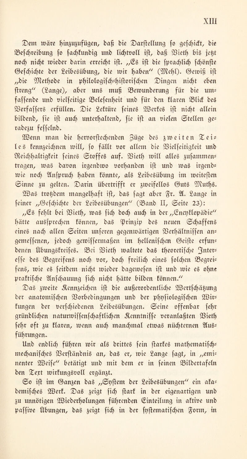 Sem märe hmzuzufügen, baf bie Sarftellung fo gefdudt, bte QSefdfreibung fo faddunbig unb lichtooll ift, ba§ fBieth big jetzt noch nidjt mieber barin erregt ift. „Eg iffc bte fpradjlich fdjönfte @efd)id>te ber Seibegübung, bte mir fjaben (sDZehl). @emi£ ift „bte 9Jletfmbe in phttologifcb;hiftorifd)en Gingen nicht eben jtreng (Sange), aber ung mufj 23emunberung für bie um* faffenbe unb oielfeitige QSelefenljeit unb für bcn Elaren SSlid beg fBerfafferg erfüllen. Sie ScEtüre feineg SBerEeg ift nicht allein bilbenb, fie ift aud) unterhaltenb, fie ift an oielen ©teilen ge= rabeju feffetnb. 2Benn man bie betoorftecbenben ^üge beg jmeiten Sei? leg fennjeidmen mill, fo fällt oor allem bie SBielfcitigfcit unb £fteid)haltigfeit feineg ©toffeg auf. fBieth mill alteg jufammem tragen, mag baoon irgenbmo oorhanbcn ift unb mag irgenb? mie nod) 2lnfprud> fmben fönnte, atg Seibegübung im meiteften ©inne ^u gelten. Sarin übertrifft er jmeifellog @utg fJJZutljö. SÖag trojzbem mangelhaft ift, bag fagt aber $r. 21. Sange in feiner „@efd)id>te ber Seibegübungen (25anb II, ©eite 23): „Eg fehlt bei fBieth, mag fich hoch auch in ber „EncpElopäbie hätte augfpredjen Eönnen, bag Prinzip beg neuen ©dmffeng eineg nad) alten ©eiten unfcren gegenmärtigen 9Serl)ältniffen am gemeffenen, jebod) gemiffermafjen im heltenifchen ©eifte erfum benen ÜbunggEreifeg. 93ei 58ieth mattete bag tf)eoretifd)e fjnter= effe beg 25egreifeng noch oor, bod> freilich etneg fotd>en Söegrei^ feng, mie eg feitbem nicht mieber bagemefen ift unb mie eg ohne prabtifche 2lnfd)auung fid) nicht hätte bilben Eönnen. Sag jmeite Kennzeichen ift bie aufjerorbentlicbe 2Bertfd)äl$ung ber anatomifd)en 9Sorbebingungen unb ber pE)pfiologifd)en 2Öir? Eungen ber oerfchiebenen Seibegübungen. ©eine offenbar fehr grünbtidfen naturmiffenfchaftlichen Kenntniffe oeranlafjten fBietf) fehr oft zu Elaren, menn auch manchmal etmag nüchternen 2lugs führungen. Unb enbtich führen mir atg britteg fein ftarEeg mathematifch; mechanifd>eg fßerftänbnig an, bag er, mie Sange fagt, in „enm nenter SSBeife betätigt unb mit bem er in feinen 23ilbertafeln ben Sept mirEunggootl ergänzt. ©o ift im (Ganzen bag „©pftem ber Seibegübungen ein aEa* bemifcheg SBerE. Sag zetgt fich ftarE in ber eigenartigen unb Zu unnötigen SBieberljotungen füt)renben Einteilung in aEtioe unb paffioe Übungen, bag ^eigt fich da ber fpftematifchen $orm, in