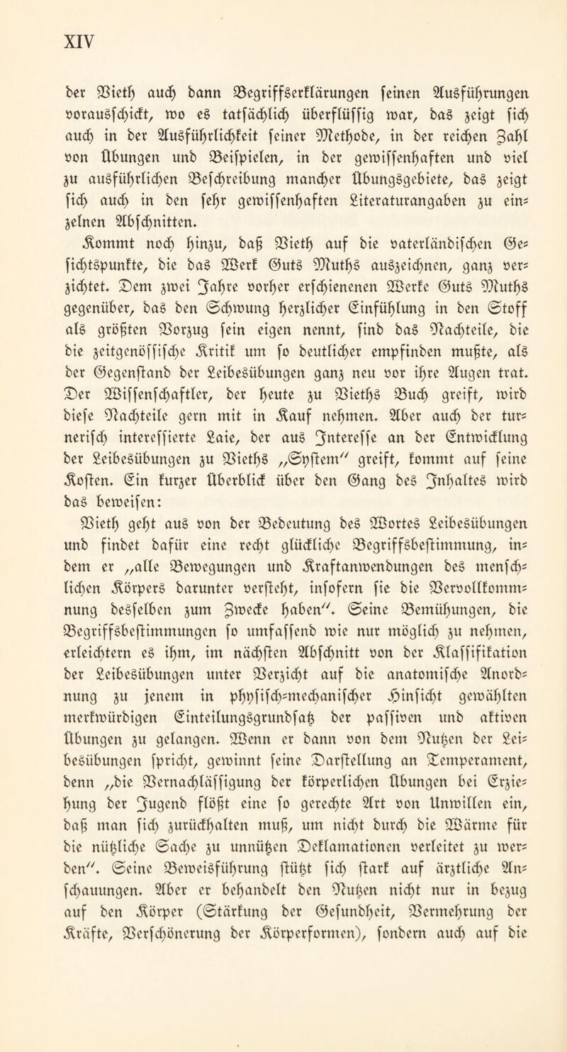bet Bietlj audj bann BegtiffSerElärungen [einen LluSfüljrungen öorauSfd)idt, mo eS tatfäd)lid) übetflüffig war, baS jetgt fid) aud) in bet LluSfühtlidjEeit feinet Dletljobe, in bet teilen gaf)l »on Übungen unb Beifpielen, in bet geroiffenf^aften unb siet ju ausführlichen Befd)teibung mannet Übungsgebiete, baS jeigt fid) aud) in ben fefjt gemiffenfjaften Literaturangaben ju eim jetnen Llbfdjnitten. .ftommt nod) ^in^u, bah Bietlj auf bie oaterlänbifdjen @es fidjtSpunEte, bie baS BSerE @utS LXutljS auSjeidjuen, gan§ »et« äidjtet. ©em jwei »orher erfdjienenen B3etEe @uts BlutljS gegenübet, baS ben ©d)mung fmtüidjet Einfühlung in ben (Stoff als gtöfjten Betrug fein eigen nennt, finb baS Badjteile, bie bie seitgcnöffifd)e ÄtitiE um fo beutlidjer empfinben muhte, als bet ©egenftanb bet Leibesübungen ganj neu oor if>te Llugen ttat. ©er BMffenfdjaftler, bet freute ju BietljS Buch greift, mitb biefe Badjteile gern mit in $auf nehmen. Liber aud) bet tut= nerifd) intereffierte Laie, bet aus Jjntereffe an bet Entmidlung bet 2eibe§übungen ju BietljS „©pftem greift, Eommt auf feine Soften. Ein Eur^et Überblid übet ben @ang beS JjüfjalteS totrb baS bemeifen: Bietlj gebt aus oon bet Bebeutung beS LBotteS Leibesübungen unb finbet bafür eine recht glüdlidje BegtiffSbeftimmung, im bem et „aüe Bewegungen unb .ftraftanwenbungen beS menf dj; lidjen Körpers batuntet »erfleht, infofetn fie bie BeroollEonum nung beSfeEben jum gmede fwben. ©eine Bemühungen, bie Begtiffsbeftimmungen fo umfaffenb wie nur möglidj ju nehmen, erleichtern eS ihm, im nächflen Llbfdjnitt oon bet ÄlaffifiEation bet Leibesübungen unter SSetjidjt auf bie anatomifdje Llnotfc nung ju jenem in phpfifdjmtedjanifdjer Jpinfidjt gewählten metEwürbigen EinteilungSgrunbf at$ bet paffioen unb aEtioen Übungen ju gelangen. 2Benn et bann oon bem Beugen bet Lei= beSübungen fprtdjt, gewinnt feine ©arftellung an Temperament, benn „bie Bernad)läffigung bet Eötpetlidjen Übungen bei Erjie* htmg bet 3u9e«b flöht eine fo gerechte Litt oon Unmillen ein, baf tttan fid) jutüdhalten muh, um nic§t butd) bie LBätme für bie nützliche ©ad)e ju unnützen ©eElamationen verleitet §u wer* ben. ©eine Bemeisfühtung ftüfct fid) fltarb auf ärjtlidje Lim fd)auungen. Liber et behanbelt ben ücutjen nid)t nur in bejug auf ben Körper (©tätEung bet @efunbl)eit, Bermel)tung bet Kräfte, Betfdjönerung bet Äörpetformen), fonbetn auch auf bie
