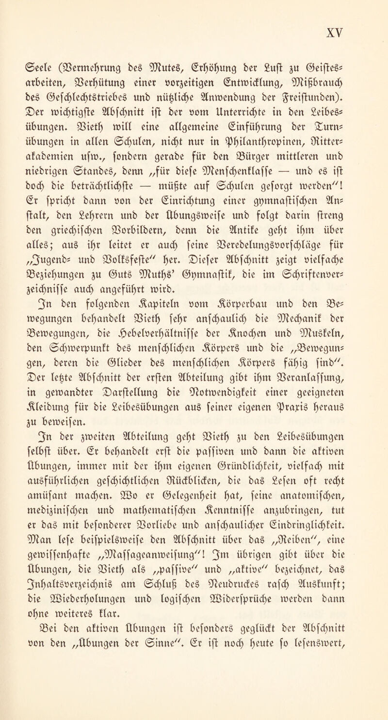 (Seele (fBermchrung beS 9XuteS, Erhöhung ber Sufi: ju ©etfteg- arbeiten, Verhütung einer vorzeitigen Entwidlung, 9Xifibraud) beS @efd)lechtStriebeS unb nü^lid^e 2lnwenbung ber $reiftunben). £)er wid)tigfäe Stbfdmitt ift ber vom Unterrichte in ben Seiber Übungen» fBieth will eine allgemeine Einführung ber Üturm Übungen in allen @d)ulen, nicht nur in ^phtfanthtopinen, ölitter** afabemien ufw», fonbern gerabe für ben Bürger mittleren unb niebrigen (StanbeS, benn „für biefe 9Xenfchen!laffe — unb eS ift boc^ bie beträchtlichfte — müfjte auf (Schuten geforgt werben! Er fpridfjt bann von ber Einrid)tung einer gpmnaftifd)en 2tn= ftalt, ben Sehrern unb ber Übungsweife unb folgt barin ftreng ben griechischen fBorbitbern, benn bie Slntike geht ihm über alles; aus ihr leitet er aud) feine 23erebelungSvorfd)täge für „fjugenb= unb fßotksfefte f^r» £)iefer 2lbfd)nitt jeigt vielfache ^Beziehungen zu ©utS 5Xuth§’ ©pmnaftik, bie im (Sdjriftenver* Zeichniffe aud) angeführt wirb» 3n ben folgenbcn Kapiteln vom Körperbau unb ben Q3e? wegungen befmnbelt fBietf) fehr anfchaulid) bie 9Xed>anif ber ^Bewegungen, bie Jpebelverhaltniffe ber Knochen unb Muskeln, ben (Schwerpunkt beS menfd)lid)en Körpers unb bie „QSewegum gen, beren bie ©lieber beS menfchlichen Körpers fähig finb. £)er le^te Slbfdjnitt ber erften Abteilung gibt ihm SSerantaffung, in gewanbter £)arftellung bie 9cotwenbigkeit einer geeigneten Reibung für bie ScibeSübungen aus feiner eigenen ^rapis herau^ ZU beweifen» 3m ber zweiten Abteilung geht fBietf) zu ben SeibeSübungen fetbfi über» Er belwnbelt erffc bie paffiven unb bann bie aktiven Übungen, immer mit ber ihm eigenen ©rünblidjkeit, vielfach mit ausführlichen gefd)ichtlid)en Üiückbliden, bie baS Sefen oft red)t amüfant machen. 2Bo er Gelegenheit f)at, feine anatomifdfen, mebizinifdjen unb matf)ematifd)en ^enntniffe anzubringen, tut er baS mit befonberer Vorliebe unb anfdjaulichet Einbringlichfeit. Wan tefe beifpielsweife ben Slbfd)nitt über baS „Üteiben, eine gewiffenh^fte „^Jkaffageanweifung! 3m übrigen gibt über bie Übungen, bie SSieth als „paffive unb „aktive bezeichnet, baS Inhaltsverzeichnis am (Sd)luf? beS 9ceubrudeS rafd) SluSkunft; bie ÜÖieberholungen unb logifd)en ÜÖiberfprüche werben bann ohne weiteres klar. 93ei ben aktiven Übungen ift befonberS geglüdt ber 2lbfd)nitt von ben „Übungen ber (Sinne. Er ift noch fwttte fo lefenSwert,