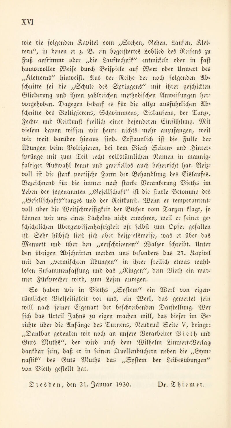 mie bie folgenbcn Kapitel oom „Stegen, ©elfen, Saufen, MeU tern77, in benen er $. 93. ein begeifterteS Soblieb beS ÜleifenS §u $ufj anfiimmt ober „bie Sauftecfmit77 entroiefett ober in faft humorvoller SZÖeife burd) Veifpiele auf 2Bert ober Unmert beS „$letternS77 ^innjeift. SluS ber Oleifje ber nod) folgenben 2lb- fdfnitte fei bie ,,©d)ule beS (Springens77 mit if>rer gefd)idten ©lieberung unb ihren zahlreichen methobifd)en Slnmeifungen fyev* oorgefmben. Vagegen bebarf eS für bie allzu ausführlichen 2lb? fd)nitte beS Voltigierens, ©chmimmenS, EiSlaufenS, ber Vanz?, $ed)t? unb fKeitEunft freilich einer befonberen Einfühlung. Vlit vielem bavon miffen mir h^ute nichts mehr anzufangen, meit mir meit barüber hinau^ ftnb. Erftauntid) ift bie gülte ber Übungen beim Voltigieren, bei bem Vieth Leitern unb hinter* fprünge mit jum Veil recht volfStümlid)en Vamcn in mannig? faltiger 2luSmal)l Eennt unb jmeifelloS auch beherrfcht hat* Uleiz? soll ifl bie ftarE poetifche $orm ber Velfanblung beS Eislaufes. Vezeidfncnb für bie immer noch ftarEe VeranEerung Vieths im Seben ber fogenannten „@efellfd)aft77 ift bie ftarfe Vetonung beS ,,@efellfd>aftS77tanjeS unb ber OteitEunfh 2Benn er temperament? voll üb^r bie SÖeitfdjmeifigEeit ber Vüdfcr 00m Vanjen flagt, fo Eönnen mir uns eines SädfetnS nicht ermehren, meil er feiner ge* fd)id)tlichen ÜbergemiffenhaftigEeit oft felbft jum Opfer gefallen ift* ©ehr fmbfd) lieft fid) aber beifpielsmeife, maS er über baS Vlenuett unb über ben „verfdfrieenen77 V}aljer fdfreibt. Unter ben übrigen 2lbfd)nitten merben unS befonberS baS 27. Kapitel mit ben „verntifdften Übungen77 in ihrer freilich etmaS toafyl* lofen ^ufammenfaffung unb baS „Olingen77, bem Vieth ein mar? mer $ürfpredfer mirb, jum Sefen anregen. ©0 ha^ett mir in Vieths „©pjlem77 ein 2ÖerE oon eigen? tümticher Vielfeitigfeit vor unS, ein V3crE, baS gemertet fein mill nach feiner Eigenart ber befdfreibenben Varfleltung. 2Ber fid) baS Urteil JjtthnS Zu eigen machen mill, baS biefer im Ve? rid)te über bie Anfänge beS VurnenS, Veubrud ©eite V, bringt: „VanEbar gebenfen mir nod) an unfere Vorarbeiter Vieth unb ©utS VluthS77, ber mirb auch betn Wilhelm Simpert?Verlag banfbar fein, ba§ er in feinen Cluettenbüchern neben bie „©pnt? naftiE77 beS ©utS VlutfjS baS „©pftem ber SeibeSübungen77 oon Vieth geteilt hat* VreSben, ben 21. [januar 1930. Dr. Vlfietner.