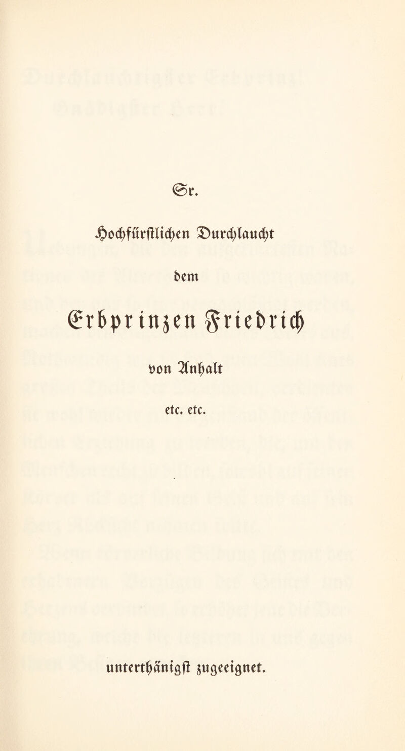 ^ocfyfürfHicfyett 35urd)laucf)t bem <^r6pt tnjen $rtei>nc(j 6on 3fn^alt etc* etc. untettpmgfl jugeeignet