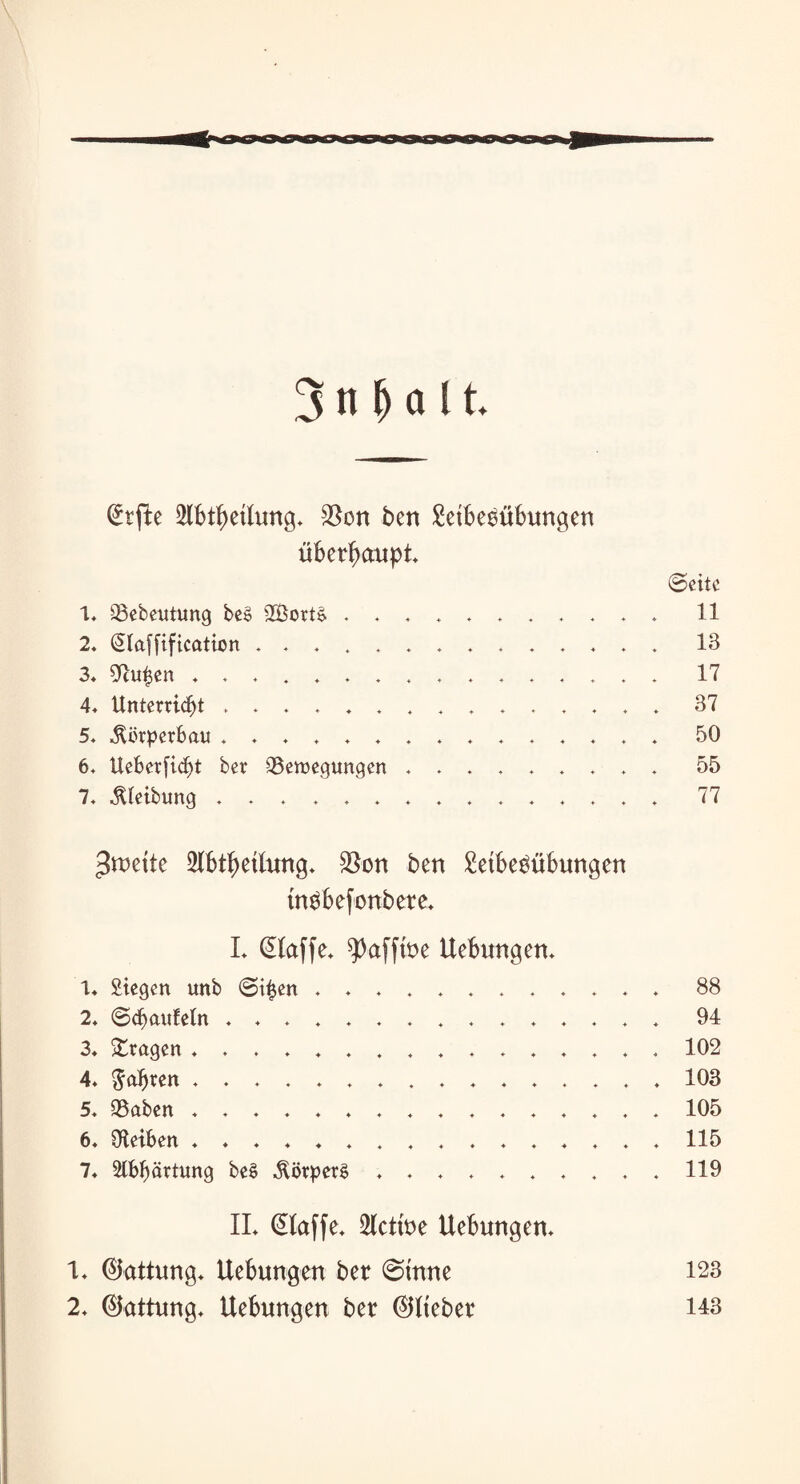 @tfte 2lbtl)eilung. $on ben Leibesübungen überhaupt. Seite 1. Bebeutung be§ 2Bort& ........... 11 2. Qlaffiftcation .............. 13 3« Ocufjen ................ 17 4. Unterricht ............... 37 5. Körperbau ............... 50 6. Ueber[id)t ber Bewegungen ......... 55 7. Reibung ............... 77 $m\tt 2(btf)eilung. $on ben Leibesübungen tnSbefonbere. L klaffe* ^afftue Hebungen* 1* Stegen unb Si£en ............ 88 2. ©Räufeln ............... 94 3* fragen ................ 102 4. fahren ................ 103 5. Baben ................ 105 6. Oieiben ................ 115 7* Slbbärtung be£ Körpers ..*.**..,*119 II. (klaffe. Seltne Hebungen. 1. ©attung. Hebungen ber 0inne 123 2. (Gattung. Hebungen ber ©Heber 143