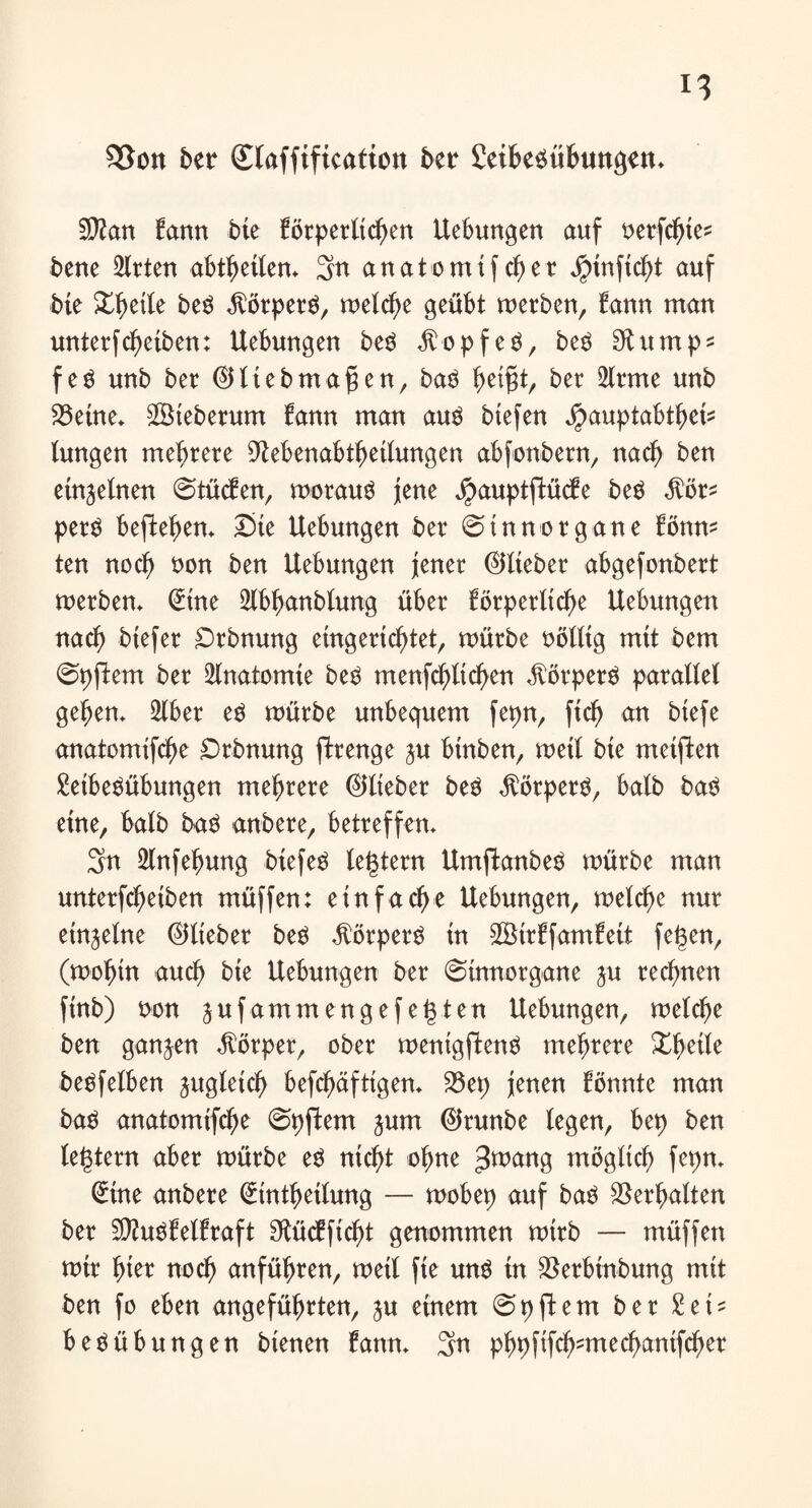 93on ber Staffification ber Leibesübungen» Sttan bann bte Brperltcgen Uebungen auf uerfcfnes bene 2lrten abtbetlen» 3n anatomtfcf)er Jptnftc^t auf bte Streite beS Körpers, welche geübt merben, bann man unterfdf)eiben: Uebungen beS Kopfes, beS SKumps feS unb ber ©Itebmafjen, baS ^eißt, ber 2trme unb 23etne» £Steberum bann man aus btefen ^auptabtgeü (ungen mehrere 9tebenabtf)eilungen abfonbern, nach ben einzelnen 0tücfen, morauS jene Jpauptfbücfe beS Mt* perS bepefm Ste Uebungen ber 0tnnorgane bönm ten nocf> non ben Uebungen jener ©lieber abgefonbert werben* @tne 2lbf)anbiung über börperltc^e Uebungen nad) btefer Drbnung eingerichtet, mürbe nölltg mtt beut 0pftem ber Anatomie beS menfchltchen Körpers parallel gehen» 5tber es mürbe unbequem fepn, ftc^ an btefe anatomifcfje £>rbnung ftrenge ju btnben, metl bte meinen Leibesübungen mehrere ©lieber beS Körpers, halb baS eine, halb baS anbere, betreffen» 3rn 2lnfehung btefeS legtern UmftanbeS mürbe man unterfchetben müffen: einfache Uebungen, melche nur einzelne ©lieber beS Körpers in SBhtffamfett feigen, (wohin auch bte Uebungen ber ©ütnorgane ju rechnen finb) non jufamm engefegten Uebungen, welche ben ganzen Körper, ober wenigftenS mehrere Xgeile beSfelben jugletch befcgäftigern 23et> jenen fönnte man baS anatomifche 0pftem jum ©runbe legen, bep ben legtern aber mürbe es nicht ohne 3^ang möglich fepn» Stne anbere (£tnthetlung — wobep auf baS Vergalten ber üD?uSf eitraft ^ücfftcht genommen wirb — müffen mir fjter noch anführen, metl fte uns tn $erbtnbung mtt ben fo eben angeführten, ju einem 0pftem ber Lei* beSübungen btenen fann» 3n phpfifch?mechantfcher