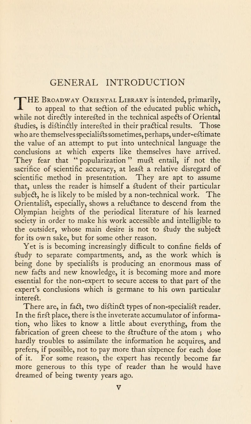 GENERAL INTRODUCTION HE Broadway Oriental Library is intended, primarily, to appeal to that sedlion of the educated public which, while not diredlly interested in the technical aspects of Oriental Studies, is distinctly interested in their pradtical results. Those who are themselves specialists sometimes, perhaps, under-eStimate the value of an attempt to put into untechnical language the conclusions at which experts like themselves have arrived. They fear that “ popularization ” muSt entail, if not the sacrifice of scientific accuracy, at leaSt a relative disregard of scientific method in presentation. They are apt to assume that, unless the reader is himself a Student of their particular subjedt, he is likely to be misled by a non-technical work. The Orientalist, especially, shows a reludtance to descend from the Olympian heights of the periodical literature of his learned society in order to make his work accessible and intelligible to the outsider, whose main desire is not to Study the subjedt for its own sake, but for some other reason. Yet is is becoming increasingly difficult to confine fields of Study to separate compartments, and, as the work which is being done by specialists is producing an enormous mass of new fadts and new knowledge, it is becoming more and more essential for the non-expert to secure access to that part of the expert’s conclusions which is germane to his own particular interest. There are, in fadt, two diStindt types of non-specialiSt reader. In the firSt place, there is the inveterate accumulator of informa¬ tion, who likes to know a little about everything, from the fabrication of green cheese to the Strudture of the atom ; who hardly troubles to assimilate the information he acquires, and prefers, if possible, not to pay more than sixpence for each dose of it. For some reason, the expert has recently become far more generous to this type of reader than he would have dreamed of being twenty years ago.