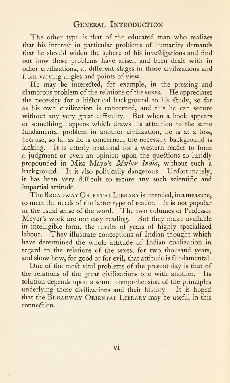 The other type is that of the educated man who realizes that his interest in particular problems of humanity demands that he should widen the sphere of his investigations and find out how those problems have arisen and been dealt with in other civilizations, at different Stages in those civilizations and from varying angles and points of view. He may be interested, for example, in the pressing and clamorous problem of the relations of the sexes. He appreciates the necessity for a historical background to his Study, so far as his own civilization is concerned, and this he can secure without any verv great difficulty. But when a book appears or something happens which draws his attention to the same fundamental problem in another civilization, he is at a loss, because, so far as he is concerned, the necessary background is lacking. It is utterly irrational for a weStern reader to form a judgment or even an opinion upon the questions so luridly propounded in Miss Mayo’s Mother India, without such a background. It is also politically dangerous. Unfortunately, it has been very difficult to secure any such scientific and impartial attitude. The Broadway Oriental Library is intended, in a measure, to meet the needs of the latter type of reader. It is not popular in the usual sense of the word. The two volumes of Professor Meyer’s work are not easy reading. But they make available in intelligible form, the results of years of highly specialized labour. They illustrate conceptions of Indian thought which have determined the whole attitude of Indian civilization in regard to the relations of the sexes, for two thousand years, and show how, for good or for evil, that attitude is fundamental. One of the moSt vital problems of the present day is that of the relations of the great civilizations one with another. Its solution depends upon a sound comprehension of the principles underlying those civilizations and their hiftory. It is hoped that the Broadway Oriental Library may be useful in this connexion.