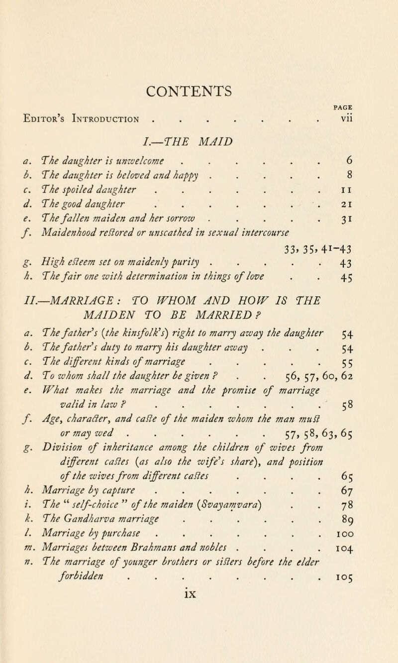 CONTENTS PAGE Editor’s Introduction ....... vii I.—THE MAID a. The daughter is unzvelcome ...... 6 b. The daughter is beloved and happy ..... 8 c. The spoiled daughter . . . . . . ri d. The good daughter . . . . . . .21 e. The fallen maiden and her sorrow . . . . .31 f. Maidenhood restored or unscathed in sexual intercourse 33> 35> 41-43 g. High efieem set on maidenly purity . . . . -43 h. The fair one with determination in things of love . . 45 II.—MARRIAGE: TO WHOM AND HOW IS THE MAIDEN TO BE MARRIED P a. The father’s (the kinsfolk’s') right to marry azuay the daughter 54 b. The father’s duty to marry his daughter away . . . 54 c. The different kinds of marriage . . . . -55 d. To whom shall the daughter be given P . . 56, 57, 60, 62 e. What makes the marriage and the promise of marriage valid in law P ....... 5 8 f. Age, charader, and cable of the maiden whom the man mubl or may wed ...... 57,58,63,65 g. Division of inheritance among the children of wives from different cables {as also the wife’s share), and position of the wives from different cables . . . .65 h. Marriage by capture ....... 67 i. The “ self-choice ” of the maiden (Svayamvara) . . 78 k. The Gandharva marriage . . . . . .89 /. Marriage by purchase . . . . . . .100 m. Marriages between Brahmans and nobles . . . .104 n. The marriage of younger brothers or siblers before the elder forbidden . . . . . . . .105