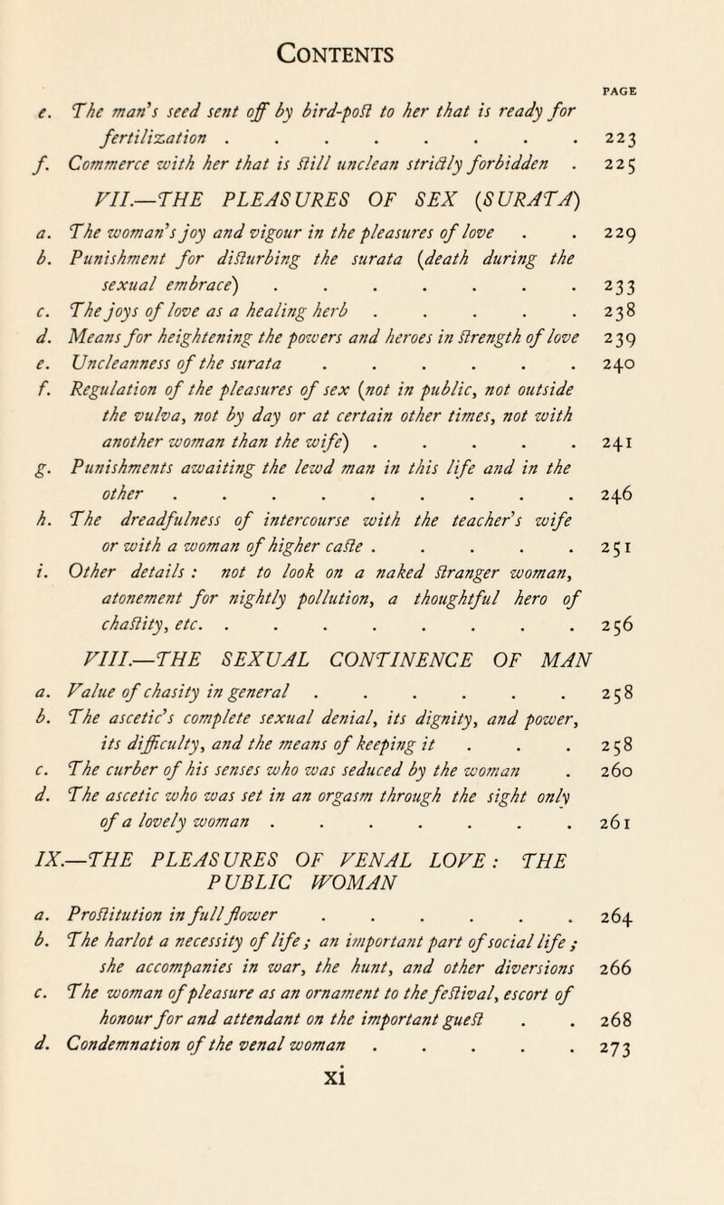 e. The man s seed sent off by bird-poSl to her that is ready for fertilization ........ f. Commerce with her that is Hill unclean stridly forbidden VII.—THE PLEASURES OF SEX {SURATA) a. The woman''s joy and vigour in the pleasures of love b. Punishment for disturbing the surata {death during the sexual embrace') ....... c. The joys of love as a healing herb ..... d. Means for heightening the powers and heroes in Strength of love e. Uncleanness of the surata ...... f. Regulation of the pleasures of sex {not in public, not outside the vulva, not by day or at certain other times, not with another woman than the wife) ..... g. Punishments awaiting the lewd man in this life and in the other ......... h. The dreadfulness of intercourse with the teacher s wife or with a woman of higher caSte ..... i. Other details : not to look on a naked Stranger woman, atonement for nightly pollution, a thoughtful hero of chaSlity, etc. ........ VIII.—THE SEXUAL CONTINENCE OF MAN a. Value of chasity in general ...... b. The ascetic's complete sexual denial, its dignity, and power, its difficulty, and the means of keeping it c. The cur her of his senses who was seduced by the woman d. The ascetic who was set in an orgasm through the sight only of a lovely woman ....... IX.—THE PLEASURES OF VENAL LOVE: THE PUBLIC WOMAN a. Prostitution in full flower ...... b. The harlot a necessity of life ; an important part of social life ; she accompanies in war, the hunt, and other diversions c. The woman of pleasure as an ornament to the festival, escort of honour for and attendant on the important gueSl d. Condemnation of the venal woman ..... xi PAGE 223 225 229 233 238 239 240 241 246 251 256 258 258 260 26l 264 266 268 273