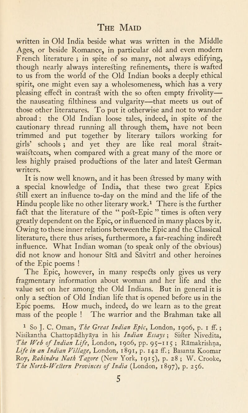 written in Old India beside what was written in the Middle Ages, or beside Romance, in particular old and even modern French literature ; in spite of so many, not always edifying, though nearly always interesting refinements, there is wafted to us from the world of the Old Indian books a deeply ethical spirit, one might even say a wholesomeness, which has a very pleasing effedt in contract with the so often empty frivolity— the nauseating filthiness and vulgarity—that meets us out of those other literatures. To put it otherwise and not to wander abroad : the Old Indian loose tales, indeed, in spite of the cautionary thread running all through them, have not been trimmed and put together by literary tailors working for girls’ schools ; and yet they are like real moral ftrait- waiftcoats, when compared with a great many of the more or less highly praised produdtions of the later and latent German writers. It is now well known, and it has been stressed by many with a special knowledge of India, that these two great Epics £till exert an influence to-day on the mind and the life of the Hindu people like no other literary work.1 There is the further fadt that the literature of the “ poft-Epic ” times is often very greatly dependent on the Epic, or influenced in many places by it. Owing to these inner relations between the Epic and the Classical literature, there thus arises, furthermore, a far-reaching indiredf influence. What Indian woman (to speak only of the obvious) did not know and honour Slta and Savitrl and other heroines of the Epic poems ! The Epic, however, in many respedts only gives us very fragmentary information about woman and her life and the value set on her among the Old Indians. But in general it is only a sedtion of Old Indian life that is opened before us in the Epic poems. How much, indeed, do we learn as to the great mass of the people ! The warrior and the Brahman take all 1 So J. C. Oman, The Great Indian Epic, London, 1906, p. 1 ff. ; Nisikantha Chattopadhyaya in his Indian Essays ; Sifter Nivedita, The Web of Indian Life, London, 1906, pp. 95-115 ; Ramakrishna, Life in an Indian Village, London, 1891, p. 142 ff.; Basanta Koomar Roy, Rabindra Nath Tagore (New York, 1915), p. 28 ; W. Crooke, The North-Weftern Provinces of India (London, 1897), p. 256.