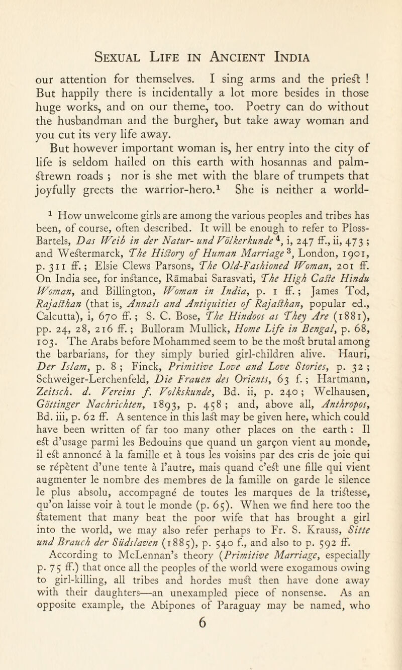 our attention for themselves. I sing arms and the priest ! But happily there is incidentally a lot more besides in those huge works, and on our theme, too. Poetry can do without the husbandman and the burgher, but take away woman and you cut its very life away. But however important woman is, her entry into the city of life is seldom hailed on this earth with hosannas and palm- ftrewn roads ; nor is she met with the blare of trumpets that joyfully greets the warrior-hero.1 She is neither a world- 1 How unwelcome girls are among the various peoples and tribes has been, of course, often described. It will be enough to refer to Ploss- Bartels, Das Weib in der Natur- and Folkerkundei, i, 247 IF., ii, 473 ; and Weftermarck, The Hiflory of Human Marriage^, London, 1901, p. 311 ff.; Elsie Clews Parsons, The Old-Fashioned Woman, 201 fF. On India see, for instance, Ramabai Sarasvati, The High CaSle Hindu Woman, and Billington, Woman in India, p. 1 IF. ; James Tod, RajaRhan (that is. Annals and Antiquities of RajaRhan, popular ed., Calcutta), i, 670 ff. ; S. C. Bose, The Hindoos as They Are (1881), pp. 24, 28, 216 ff. ; Bulloram Mullick, Home Life in Bengal, p. 68, 103. The Arabs before Mohammed seem to be the moft brutal among the barbarians, for they simply buried girl-children alive. Hauri, Der Islam, p. 8 ; Finck, Primitive Love and Love Stories, p. 32 ; Schweiger-Lerchenfeld, Die Frauen des Orients, 63 f. ; Hartmann, T,eitsch. d. Vereins f. Volkskunde, Bd. ii, p. 240; Welhausen, Gottinger Nachrickten, 1893, p. 458 ; and, above all, Anthropos, Bd. iii, p. 62 ff. A sentence in this laft may be given here, which could have been written of far too many other places on the earth : II eft d’usage parmi les Bedouins que quand un gar£on vient au monde, il eft annonce a la famille et a tous les voisins par des cris de joie qui se repetent d’une tente a l’autre, mais quand c’eft une fille qui vient augmenter le nombre des membres de la famille on garde le silence le plus absolu, accompagne de toutes les marques de la triftesse, qu’on laisse voir a tout le monde (p. 65). When we find here too the ftatement that many beat the poor wife that has brought a girl into the world, we may also refer perhaps to Fr. S. Krauss, Sitte und Brauch der Siidslaven (1885), p. 540 f., and also to p. 592 ff. According to McLennan’s theory (Primitive Marriage, especially p. 7 5 ff.) that once all the peoples of the world were exogamous owing to girl-killing, all tribes and hordes muft then have done away with their daughters—an unexampled piece of nonsense. As an opposite example, the Abipones of Paraguay may be named, who
