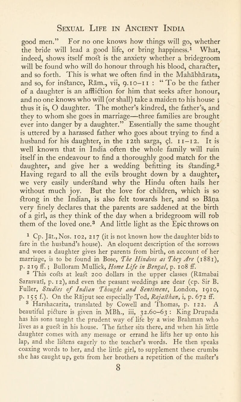good men.” For no one knows how things will go, whether the bride will lead a good life, or bring happiness.1 What, indeed, shows itself moft is the anxiety whether a bridegroom will be found who will do honour through his blood, chara&er, and so forth. This is what we often find in the Mahabharata, and so, for instance, Ram., vii, 9.10-11 : “To be the father of a daughter is an affliction for him that seeks after honour, and no one knows who will (or shall) take a maiden to his house ; thus it is, O daughter. The mother’s kindred, the father’s, and they to whom she goes in marriage—three families are brought ever into danger by a daughter.” Essentially the same thought is uttered by a harassed father who goes about trying to find a husband for his daughter, in the 12th sarga, 9I. 11-12. It is well known that in India often the whole family will ruin itself in the endeavour to find a thoroughly good match for the daughter, and give her a wedding befitting its standing.2 Having regard to all the evils brought down by a daughter, we very easily understand why the Hindu often hails her without much joy. But the love for children, which is so Strong in the Indian, is also felt towards her, and so Bana very finely declares that the parents are saddened at the birth of a girl, as they think of the day when a bridegroom will rob them of the loved one.3 And little light as the Epic throws on 1 Cp.Jat.,Nos. 102, 217 (it is not known how the daughter bids to fare in the husband’s house). An eloquent description of the sorrows and woes a daughter gives her parents from birth, on account of her marriage, is to be found in Bose, The Hindoos as They Are (1881), p. 219 ff. ; Bulloram Mullick, Home Life in Bengal, p. 108 ff. 2 This cods at lead: 200 dollars in the upper classes (Ramabai Sarasvati, p. 12), and even the peasant weddings are dear (cp. Sir B. Fuller, Studies of Indian Thought and Sentiment, London, 1910, p. 1 5 5 f.). On the Rajput see especially Tod, Rajaflhan, i, p. 672 ff. 3 Harshacarita, translated by Cowell and Thomas, p. 122. A beautiful pidure is given in MBh., iii, 32.60-63 : King Drupada has his sons taught the prudent way of life by a wise Brahman who lives as a gued in his house. The father sits there, and when his little daughter comes with any message or errand he lifts her up onto his lap, and she lidens eagerly to the teacher’s words. He then speaks coaxing words to her, and the little girl, to supplement these crumbs she has caught up, gets from her brothers a repetition of the mader’s