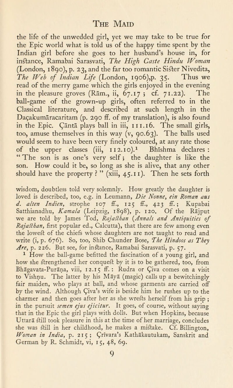 the life of the unwedded girl, yet we may take to be true for the Epic world what is told us of the happy time spent by the Indian girl before she goes to her husband’s house in, for instance, Ramabai Sarasvati, The High Caste Hindu Woman (London, 1890), p. 23, and the far too romantic Sifter Nivedita, The Web of Indian Life (London, i9o6),p. 35. Thus we read of the merry game which the girls enjoyed in the evening in the pleasure groves (Ram., ii, 67.17 ; cf. 71.22). The ball-game of the grown-up girls, often referred to in the Classical literature, and described at such length in the Daqakumaracaritam (p. 290 ff. of my translation), is also found in the Epic. (Janta plays ball in iii, 111.16. The small girls, too, amuse themselves in this way (v, 90.63). The balls used would seem to have been very finely coloured, at any rate those of the upper classes (iii, 112.io).1 Bhishma declares: “ The son is as one’s very self; the daughter is like the son. How could it be, so long as she is alive, that any other should have the property ? ” (xiii, 45.11). Then he sets forth wisdom, doubtless told very solemnly. How greatly the daughter is loved is described, too, e.g. in Leumann, Die Nonne, ein Roman aus d. alten Indien, strophe 107 ff., 125 ff., 423 ff. ; Kupabai Satthianadhu, Kamala (Leipzig, 1898), p. 120. Of the Rajput we are told by James Tod, RajaRhan {Annals and Antiquities of Rajatthan, first popular ed., Calcutta), that there are few among even the loweft of the chiefs whose daughters are not taught to read and write (i, p. 676). So, too, Shib Chunder Bose, The Hindoos as They Are, p. 226. But see, for instance, Ramabai Sarasvati, p. 57. 1 How the ball-game befitted the fascination of a young girl, and how she strengthened her conqueff by it is to be gathered, too, from Bhagavata-Purana, viii, 12.15 ff- : Rudra or (^iva comes on a visit to Vishnu. The latter by his Maya (magic) calls up a bewitchingly fair maiden, who plays at ball, and whose garments are carried off by the wind. Although £iva’s wife is beside him he rushes up to the charmer and then goes after her as she wreSts herself from his grip ; in the pursuit semen ejus ejicitur. It goes, of course, without saying that in the Epic the girl plays with dolls. But when Hopkins, because Uttara ffill took pleasure in this at the time of her marriage, concludes she was ffill in her childhood, he makes a miffake. Cf. Billington, Woman in India, p. 215; (^rivara’s Kathakautukam, Sanskrit and German by R. Schmidt, vi, 1 5, 48, 69.