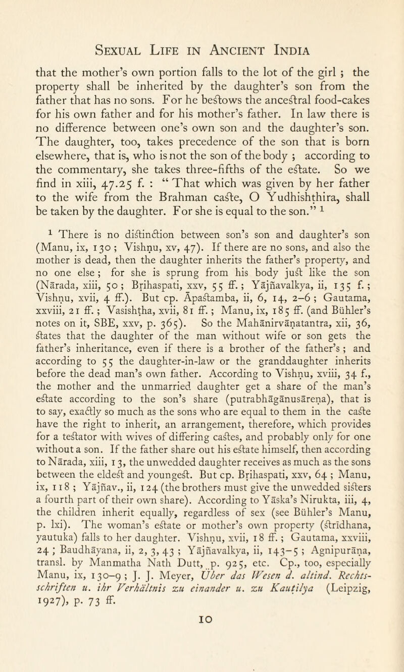 that the mother’s own portion falls to the lot of the girl ; the property shall be inherited by the daughter’s son from the father that has no sons. For he beftows the ancestral food-cakes for his own father and for his mother’s father. In law there is no difference between one’s own son and the daughter’s son. The daughter, too, takes precedence of the son that is born elsewhere, that is, who is not the son of the body ; according to the commentary, she takes three-fifths of the effate. So we find in xiii, 47.25 f. : “ That which was given by her father to the wife from the Brahman caffe, O Yudhishthira, shall be taken by the daughter. For she is equal to the son.” 1 1 There is no diftindlion between son’s son and daughter’s son (Manu, ix, 130 ; Vishnu, xv, 47). If there are no sons, and also the mother is dead, then the daughter inherits the father’s property, and no one else ; for she is sprung from his body juft like the son (Narada, xiii, 50; Brihaspati, xxv, 55 ff. ; Yajnavalkya, ii, 135 f. ; Vishnu, xvii, 4 ff.). But cp. Apaftamba, ii, 6, 14, 2-6 ; Gautama, xxviii, 21 ff.; Vasishtha, xvii, 81 ff. ; Manu, ix, 185 ff. (and Buhler’s notes on it, SBE, xxv, p. 365). So the Mahanirvanatantra, xii, 36, ftates that the daughter of the man without wife or son gets the father’s inheritance, even if there is a brother of the father’s ; and according to 5 5 the daughter-in-law or the granddaughter inherits before the dead man’s own father. According to Vishnu, xviii, 34 f., the mother and the unmarried daughter get a share of the man’s effate according to the son’s share (putrabhaganusarena), that is to say, exaftly so much as the sons who are equal to them in the caffe have the right to inherit, an arrangement, therefore, which provides for a teftator with wives of differing caffes, and probably only for one without a son. If the father share out his effate himself, then according to Narada, xiii, 13, the unwcdded daughter receives as much as the sons between the eldeff and youngeft. But cp. Brihaspati, xxv, 64 ; Manu, ix, 118 ; Yajnav., ii, 124 (the brothers must give the unwedded sifters a fourth part of their own share). According to Yaska’s Nirukta, iii, 4, the children inherit equally, regardless of sex (see Buhler’s Manu, p. lxi). The woman’s effate or mother’s own property (ftrldhana, yautuka) falls to her daughter. Vishnu, xvii, 18 ff. ; Gautama, xxviii, 24 ; Baudhayana, ii, 2, 3,43 ; Yajnavalkya, ii, 143-5 5 Agnipurana, transl. by Manmatha Nath Dutt, p. 925, etc. Cp., too, especially Manu, ix, 130-9; J. J. Meyer, Uber das Wesen d. altind. Rechts- schriften u. ihr Verhtiltnis zu e'tnander u. zu Kauti/ya (Leipzig, I927)> P- 73 ff- IO