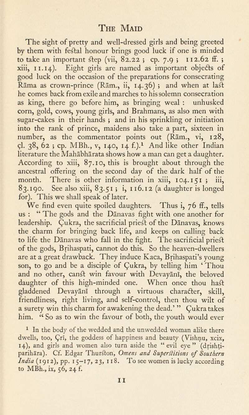 The sight of pretty and well-dressed girls and being greeted by them with feftal honour brings good luck if one is minded to take an important ftep (vii, 82.22 ; cp. 7.9 ; 112.62 ff. ; xiii, 11.14). Eight girls are named as important objects of good luck on the occasion of the preparations for consecrating Rama as crown-prince (Ram., ii, 14.36) ; and when at laft he comes back from exile and marches to his solemn consecration as king, there go before him, as bringing weal : unhusked corn, gold, cows, young girls, and Brahmans, as also men with sugar-cakes in their hands ; and in his sprinkling or initiation into the rank of prince, maidens also take a part, sixteen in number, as the commentator points out (Ram., vi, 128, 9I. 38, 62 ; cp. MBh., v, 140, 14 f.).1 And like other Indian literature the Mahabharata shows how a man can get a daughter. According to xiii, 87.10, this is brought about through the ancestral offering on the second day of the dark half of the month. There is other information in xiii, 104.151 ; iii, 83.190. See also xiii, 83.51 ; i, 116.12 (a daughter is longed for). This we shall speak of later. We find even quite spoiled daughters. Thus i, 76 ff., tells us : “ The gods and the Danavas fight with one another for leadership. Cukra, the sacrificial prieff: of the Danavas, knows the charm for bringing back life, and keeps on calling back to life the Danavas who fall in the fight. The sacrificial priest of the gods, Brihaspati, cannot do this. So the heaven-dwellers are at a great drawback. They induce Kaca, Brihaspati’s young son, to go and be a disciple of Qukra, by telling him ‘ Thou and no other, canft win favour with DevayanI, the beloved daughter of this high-minded one. When once thou haft gladdened DevayanI through a virtuous character, skill, friendliness, right living, and self-control, then thou wilt of a surety win this charm for awakening the dead.’ ” Qukra takes him. “ So as to win the favour of both, the youth would ever 1 In the body of the wedded and the unwedded woman alike there dwells, too, C^ri, the goddess of happiness and beauty (Vishnu, xcix, 14), and girls and women also turn aside the “evil eye” (drishti- parihara). Cf. Edgar Thurston, Omens and Superstitions of Southern India (1912), pp. 15-17,23, 118. To see women is lucky according to MBh., ix, 56, 24 f.