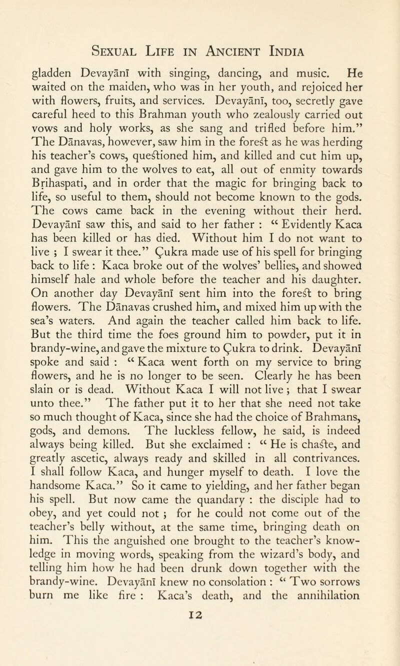 gladden DevayanI with singing, dancing, and music. He waited on the maiden, who was in her youth, and rejoiced her with flowers, fruits, and services. DevayanI, too, secretly gave careful heed to this Brahman youth who zealously carried out vows and holy works, as she sang and trifled before him.” The Danavas, however, saw him in the foreft as he was herding his teacher’s cows, questioned him, and killed and cut him up, and gave him to the wolves to eat, all out of enmity towards Brihaspati, and in order that the magic for bringing back to life, so useful to them, should not become known to the gods. The cows came back in the evening without their herd. DevayanI saw this, and said to her father : “ Evidently Kaca has been killed or has died. Without him I do not want to live ; I swear it thee.” (^ukra made use of his spell for bringing back to life : Kaca broke out of the wolves’ bellies, and showed himself hale and whole before the teacher and his daughter. On another day DevayanI sent him into the foreft to bring flowers. The Danavas crushed him, and mixed him up with the sea’s waters. And again the teacher called him back to life. But the third time the foes ground him to powder, put it in brandy-wine, and gave the mixture to Qukra to drink. DevayanI spoke and said : “ Kaca went forth on my service to bring flowers, and he is no longer to be seen. Clearly he has been slain or is dead. Without Kaca I will not live; that I swear unto thee.” The father put it to her that she need not take so much thought of Kaca, since she had the choice of Brahmans, gods, and demons. The luckless fellow, he said, is indeed always being killed. But she exclaimed : “ He is chafte, and greatly ascetic, always ready and skilled in all contrivances. I shall follow Kaca, and hunger myself to death. I love the handsome Kaca.” So it came to yielding, and her father began his spell. But now came the quandary : the disciple had to obey, and yet could not ; for he could not come out of the teacher’s belly without, at the same time, bringing death on him. This the anguished one brought to the teacher’s know¬ ledge in moving words, speaking from the wizard’s body, and telling him how he had been drunk down together with the brandy-wine. DevayanI knew no consolation : “ Two sorrows burn me like fire : Kaca’s death, and the annihilation