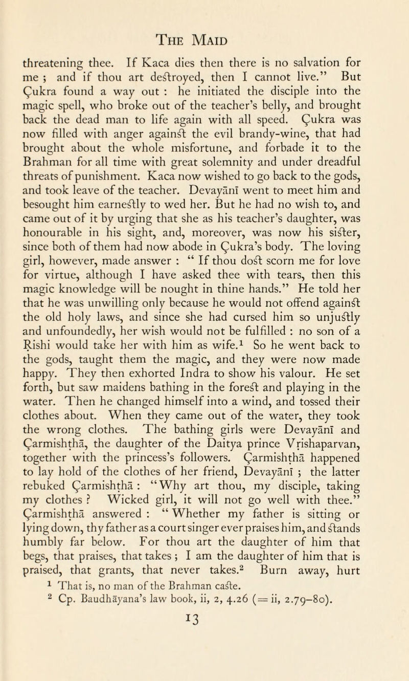 threatening thee. If Kaca dies then there is no salvation for me ; and if thou art destroyed, then I cannot live.” But (fulcra found a way out : he initiated the disciple into the magic spell, who broke out of the teacher’s belly, and brought back the dead man to life again with all speed, (^ukra was now filled with anger against the evil brandy-wine, that had brought about the whole misfortune, and forbade it to the Brahman for all time with great solemnity and under dreadful threats of punishment. Kaca now wished to go back to the gods, and took leave of the teacher. DevayanI went to meet him and besought him earnestly to wed her. But he had no wish to, and came out of it by urging that she as his teacher’s daughter, was honourable in bis sight, and, moreover, was now his sifter, since both of them had now abode in (^ukra’s body. The loving girl, however, made answer : “ If thou doft scorn me for love for virtue, although I have asked thee with tears, then this magic knowledge will be nought in thine hands.” He told her that he was unwilling only because he would not offend against the old holy laws, and since she had cursed him so unjuftly and unfoundedly, her wish would not be fulfilled : no son of a Rishi would take her with him as wife.1 So he went back to the gods, taught them the magic, and they were now made happy. They then exhorted Indra to show his valour. He set forth, but saw maidens bathing in the foreft and playing in the water. Then he changed himself into a wind, and tossed their clothes about. When they came out of the water, they took the wrong clothes. The bathing girls were DevayanI and Carmishtha, the daughter of the Daitya prince Vrishaparvan, together with the princess’s followers, (^armishtha happened to lay hold of the clothes of her friend, DevayanI ; the latter rebuked (^armishtha : “Why art thou, my disciple, taking my clothes ? Wicked girl, it will not go well with thee.” Carmishtha answered : “ Whether my father is sitting or lying down, thy father as a court singer ever praises him, and stands humbly far below. For thou art the daughter of him that begs, that praises, that takes ; I am the daughter of him that is praised, that grants, that never takes.2 Burn away, hurt 1 That is, no man of the Brahman cafte.