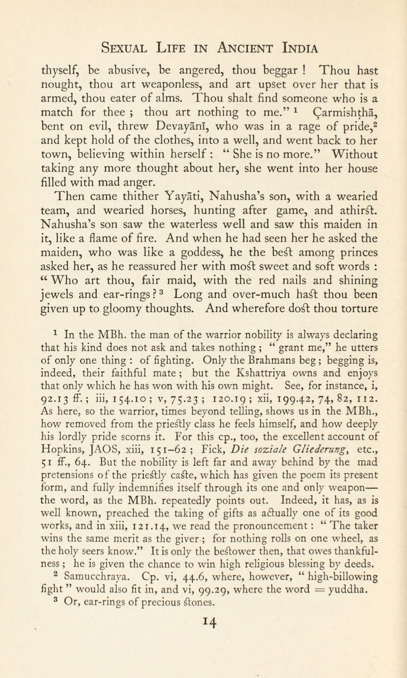 thyself, be abusive, be angered, thou beggar ! Thou hast nought, thou art weaponless, and art upset over her that is armed, thou eater of alms. Thou shalt find someone who is a match for thee ; thou art nothing to me.” 1 Carmishtha, bent on evil, threw DevayanI, who was in a rage of pride,2 and kept hold of the clothes, into a well, and went back to her town, believing within herself : “ She is no more.” Without taking any more thought about her, she went into her house filled with mad anger. Then came thither Yayati, Nahusha’s son, with a wearied team, and wearied horses, hunting after game, and athirff. Nahusha’s son saw the waterless well and saw this maiden in it, like a flame of fire. And when he had seen her he asked the maiden, who was like a goddess, he the beft among princes asked her, as he reassured her with moft sweet and soft words : “ Who art thou, fair maid, with the red nails and shining jewels and ear-rings ?3 Long and over-much haft thou been given up to gloomy thoughts. And wherefore doff thou torture 1 In the MBh. the man of the warrior nobility is always declaring that his kind does not ask and takes nothing ; “ grant me,” he utters of only one thing : of fighting. Only the Brahmans beg; begging is, indeed, their faithful mate ; but the Kshattriya owns and enjoys that only which he has won with his own might. See, for instance, i, 92.13 ff. ; iii, 1 54.10 ; v, 75.23 ; 120.19 ; xii, 199.42, 74, 82, 112. As here, so the warrior, times beyond telling, shows us in the MBh., how removed from the prieifly class he feels himself, and how deeply his lordly pride scorns it. For this cp., too, the excellent account of Hopkins, JAOS, xiii, 151-62 ; Fick, Die soxiale Gliederung, etc., 51 ff., 64. But the nobility is left far and away behind by the mad pretensions of the priestly cafte, which has given the poem its present form, and fully indemnifies itself through its one and only weapon— the word, as the MBh. repeatedly points out. Indeed, it has, as is well known, preached the taking of gifts as adfually one of its good works, and in xiii, 121.14, we read the pronouncement: “ The taker wins the same merit as the giver ; for nothing rolls on one wheel, as the holy seers know.” It is only the beftower then, that owes thankful¬ ness ; he is given the chance to win high religious blessing by deeds. 2 Samucchraya. Cp. vi, 44.6, where, however, “ high-billowing fight ” would also fit in, and vi, 99.29, where the word = yuddha. 3 Or, ear-rings of precious Clones. H