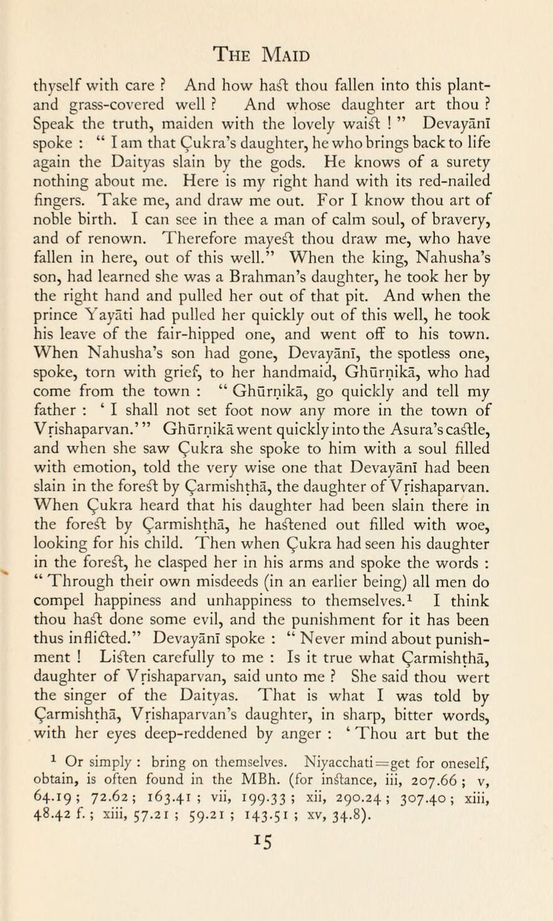 thyself with care ? And how haft thou fallen into this plant- and grass-covered well ? And whose daughter art thou ? Speak the truth, maiden with the lovely waift ! ” DevayanI spoke : “ I am that Cukra’s daughter, he who brings back to life again the Daityas slain by the gods. He knows of a surety nothing about me. Here is my right hand with its red-nailed fingers. Take me, and draw me out. For I know thou art of noble birth. I can see in thee a man of calm soul, of bravery, and of renown. Therefore mayeft thou draw me, who have fallen in here, out of this well.” When the king, Nahusha’s son, had learned she was a Brahman’s daughter, he took her by the right hand and pulled her out of that pit. And when the prince Yayati had pulled her quickly out of this well, he took his leave of the fair-hipped one, and went off to his town. When Nahusha’s son had gone, DevayanI, the spotless one, spoke, torn with grief, to her handmaid, Ghurnika, who had come from the town : “ Ghurnika, go quickly and tell my father : ‘ I shall not set foot now any more in the town of Vrishaparvan.’ ” Ghurnika went quickly into the Asura’s caftle, and when she saw Cukra she spoke to him with a soul filled with emotion, told the very wise one that DevayanI had been slain in the foreft by Carmishtha, the daughter of Vrishaparvan. When Cukra heard that his daughter had been slain there in the forefl by Qarmishtha, he hastened out filled with woe, looking for his child. Then when Cukra had seen his daughter in the foreft, he clasped her in his arms and spoke the words : “ Through their own misdeeds (in an earlier being) all men do compel happiness and unhappiness to themselves.1 I think thou haft done some evil, and the punishment for it has been thus inflicted.” DevayanI spoke : “ Never mind about punish¬ ment ! Liften carefully to me : Is it true what (Jarmishtha, daughter of Vrishaparvan, said unto me ? She said thou wert the singer of the Daityas. That is what I was told by ((larmishtha, Vrishaparvan’s daughter, in sharp, bitter words, with her eyes deep-reddened by anger : ‘ Thou art but the 1 Or simply : bring on themselves. Niyacchati=get for oneself, obtain, is often found in the MBh. (for instance, iii, 207.66 ; v, 64.19; 72.62; 163.41; vii, 199.33; xii, 290.24; 307.40; xiii, 48.42 f.; xiii, 57.21; 59.21; 143.51 5 xv, 34-8).