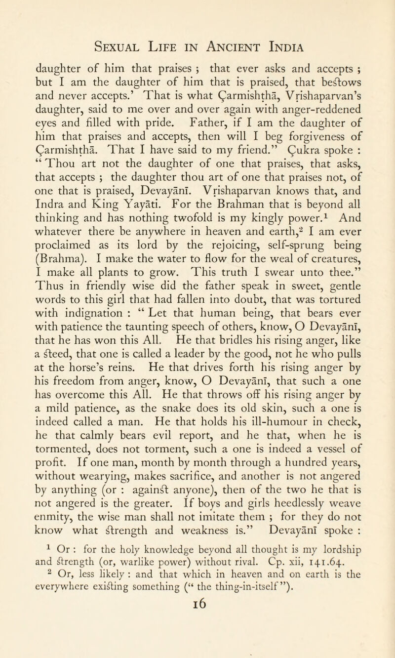 daughter of him that praises ; that ever asks and accepts ; but I am the daughter of him that is praised, that beftows and never accepts.’ That is what (^armishtha, Vrishaparvan’s daughter, said to me over and over again with anger-reddened eyes and filled with pride. Father, if I am the daughter of him that praises and accepts, then will I beg forgiveness of Qarmishtha. That I have said to my friend.” Cukra spoke : “ Thou art not the daughter of one that praises, that asks, that accepts ; the daughter thou art of one that praises not, of one that is praised, Devayanl. Vrishaparvan knows that, and Indra and King Yayati. For the Brahman that is beyond all thinking and has nothing twofold is my kingly power.1 And whatever there be anywhere in heaven and earth,2 I am ever proclaimed as its lord by the rejoicing, self-sprung being (Brahma). I make the water to flow for the weal of creatures, I make all plants to grow. This truth I swear unto thee.” Thus in friendly wise did the father speak in sweet, gentle words to this girl that had fallen into doubt, that was tortured with indignation : “ Let that human being, that bears ever with patience the taunting speech of others, know, O Devayanl, that he has won this All. He that bridles his rising anger, like a fteed, that one is called a leader by the good, not he who pulls at the horse’s reins. He that drives forth his rising anger by his freedom from anger, know, O Devayanl, that such a one has overcome this All. He that throws off his rising anger by a mild patience, as the snake does its old skin, such a one is indeed called a man. He that holds his ill-humour in check, he that calmly bears evil report, and he that, when he is tormented, does not torment, such a one is indeed a vessel of profit. If one man, month by month through a hundred years, without wearying, makes sacrifice, and another is not angered by anything (or : against anyone), then of the two he that is not angered is the greater. If boys and girls heedlessly weave enmity, the wise man shall not imitate them ; for they do not know what strength and weakness is.” Devayanl spoke : 1 Or : for the holy knowledge beyond all thought is my lordship and strength (or, warlike power) without rival. Cp. xii, 141.64. 2 Or, less likely : and that which in heaven and on earth is the everywhere existing something (“ the thing-in-itself ”). l6
