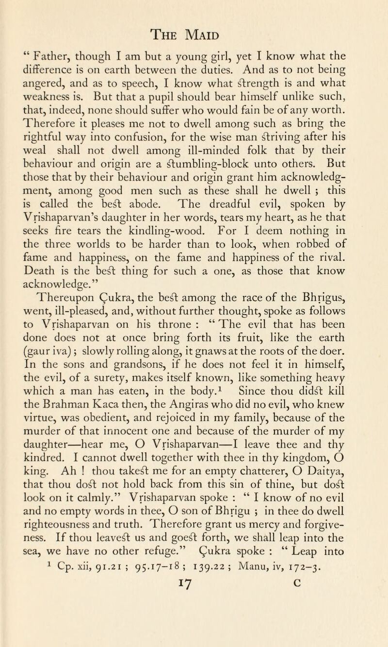 “ Father, though I am but a young girl, yet I know what the difference is on earth between the duties. And as to not being angered, and as to speech, I know what strength is and what weakness is. But that a pupil should bear himself unlike such, that, indeed, none should suffer who would fain be of any worth. Therefore it pleases me not to dwell among such as bring the rightful way into confusion, for the wise man striving after his weal shall not dwell among ill-minded folk that by their behaviour and origin are a ftumbling-block unto others. But those that by their behaviour and origin grant him acknowledg¬ ment, among good men such as these shall he dwell ; this is called the beft abode. The dreadful evil, spoken by Vrishaparvan’s daughter in her words, tears my heart, as he that seeks fire tears the kindling-wood. For I deem nothing in the three worlds to be harder than to look, when robbed of fame and happiness, on the fame and happiness of the rival. Death is the beft thing for such a one, as those that know acknowledge.” Thereupon Qukra, the be£t among the race of the Bhrigus, went, ill-pleased, and, without further thought, spoke as follows to Vrishaparvan on his throne : “ The evil that has been done does not at once bring forth its fruit, like the earth (gaur iva); slowly rolling along, it gnaws at the roots of the doer. In the sons and grandsons, if he does not feel it in himself, the evil, of a surety, makes itself known, like something heavy which a man has eaten, in the body.1 Since thou didft kill the Brahman Kaca then, the Angiras who did no evil, who knew virtue, was obedient, and rejoiced in my family, because of the murder of that innocent one and because of the murder of my daughter—hear me, O Vrishaparvan—I leave thee and thy kindred. I cannot dwell together with thee in thy kingdom, O king. Ah ! thou takeft me for an empty chatterer, O Daitya, that thou doft not hold back from this sin of thine, but do£t look on it calmly.” Vrishaparvan spoke : “ I know of no evil and no empty words in thee, O son of Bhrigu ; in thee do dwell righteousness and truth. Therefore grant us mercy and forgive¬ ness. If thou leaveft us and goeft forth, we shall leap into the sea, we have no other refuge.” (Jukra spoke : “ Leap into 1 Cp. xii, 91.21 ; 95.17-18; 139.22; Manu, iv, 172-3.