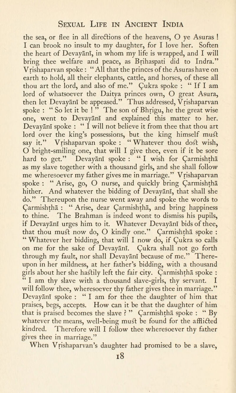 the sea, or flee in all directions of the heavens, O ye Asuras ! I can brook no insult to my daughter, for I love her. Soften the heart of Devayani, in whom my life is wrapped, and I will bring thee welfare and peace, as Brihaspati did to Indra.” Vrishaparvan spoke : “ All that the princes of the Asuras have on earth to hold, all their elephants, cattle, and horses, of these all thou art the lord, and also of me.” Qukra spoke : “ If I am lord of whatsoever the Daitya princes own, O great Asura, then let Devayani be appeased.” Thus addressed, Vrishaparvan spoke : “ So let it be ! ” The son of Bhrigu, he the great wise one, went to Devayani and explained this matter to her. Devayani spoke : “ I will not believe it from thee that thou art lord over the king’s possessions, but the king himself mut say it.” Vrishaparvan spoke : “Whatever thou dot wish, O bright-smiling one, that will I give thee, even if it be sore hard to get.” Devayani spoke : “ I wish for Carmishtha as my slave together with a thousand girls, and she shall follow me wheresoever my father gives me in marriage.” Vrishaparvan spoke : “ Arise, go, O nurse, and quickly bring Carmishtha hither. And whatever the bidding of Devayani, that shall she do.” Thereupon the nurse went away and spoke the words to (^armishtha : “ Arise, dear Qarmishtha, and bring happiness to thine. The Brahman is indeed wont to dismiss his pupils, if Devayani urges him to it. Whatever Devayani bids of thee, that thou muft now do, O kindly one.” (^armishtha spoke : “ Whatever her bidding, that will I now do, if Qukra so calls on me for the sake of Devayani. Qukra shall not go forth through my fault, nor shall Devayani because of me.” There¬ upon in her mildness, at her father’s bidding, with a thousand girls about her she hastily left the fair city, (^armishtha spoke : “ I am thy slave with a thousand slave-girls, thy servant. I will follow thee, wheresoever thy father gives thee in marriage.” Devayani spoke : “ I am for thee the daughter of him that praises, begs, accepts. How can it be that the daughter of him that is praised becomes the slave ? ” (^armishtha spoke : “ By whatever the means, well-being mut be found for the afflicted kindred. Therefore will I follow thee wheresoever thy father gives thee in marriage.” When Vrishaparvan’s daughter had promised to be a slave,