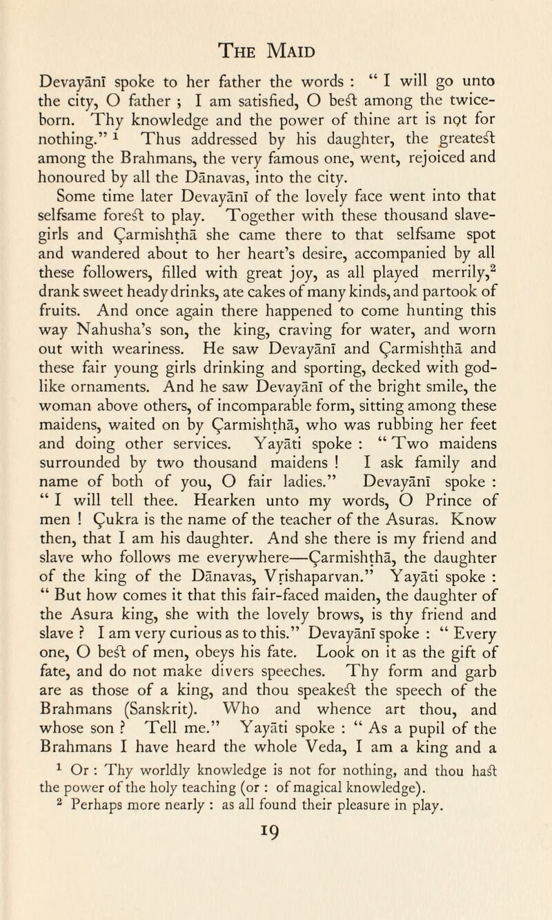 DevayanI spoke to her father the words : “ I will go unto the city, O father ; I am satisfied, O beft among the twice- born. Thy knowledge and the power of thine art is nQt for nothing.” 1 Thus addressed by his daughter, the greatest among the Brahmans, the very famous one, went, rejoiced and honoured by all the Danavas, into the city. Some time later DevayanI of the lovely face went into that selfsame foreft to play. Together with these thousand slave- girls and Carmishtha she came there to that selfsame spot and wandered about to her heart’s desire, accompanied by all these followers, filled with great joy, as all played merrily,2 drank sweet heady drinks, ate cakes of many kinds, and partook of fruits. And once again there happened to come hunting this way Nahusha’s son, the king, craving for water, and worn out with weariness. He saw DevayanI and Carmishtha and these fair young girls drinking and sporting, decked with god¬ like ornaments. And he saw DevayanI of the bright smile, the woman above others, of incomparable form, sitting among these maidens, waited on by Qarmishtha, who was rubbing her feet and doing other services. Yayati spoke: “Two maidens surrounded by two thousand maidens ! I ask family and name of both of you, O fair ladies.” DevayanI spoke : “ I will tell thee. Hearken unto my words, O Prince of men ! Qukra is the name of the teacher of the Asuras. Know then, that I am his daughter. And she there is my friend and slave who follows me everywhere—Qarmishtha, the daughter of the king of the Danavas, Vrishaparvan.” Yayati spoke : “ But how comes it that this fair-faced maiden, the daughter of the Asura king, she with the lovely brows, is thy friend and slave? I am very curious as to this.” DevayanI spoke : “Every one, O beil of men, obeys his fate. Look on it as the gift of fate, and do not make divers speeches. Thy form and garb are as those of a king, and thou speakeft the speech of the Brahmans (Sanskrit). Who and whence art thou, and whose son ? Tell me.” Yayati spoke : “ As a pupil of the Brahmans I have heard the whole Veda, I am a king and a 1 Or : Thy worldly knowledge is not for nothing, and thou hail the power of the holy teaching (or : of magical knowledge). 2 Perhaps more nearly : as all found their pleasure in play.
