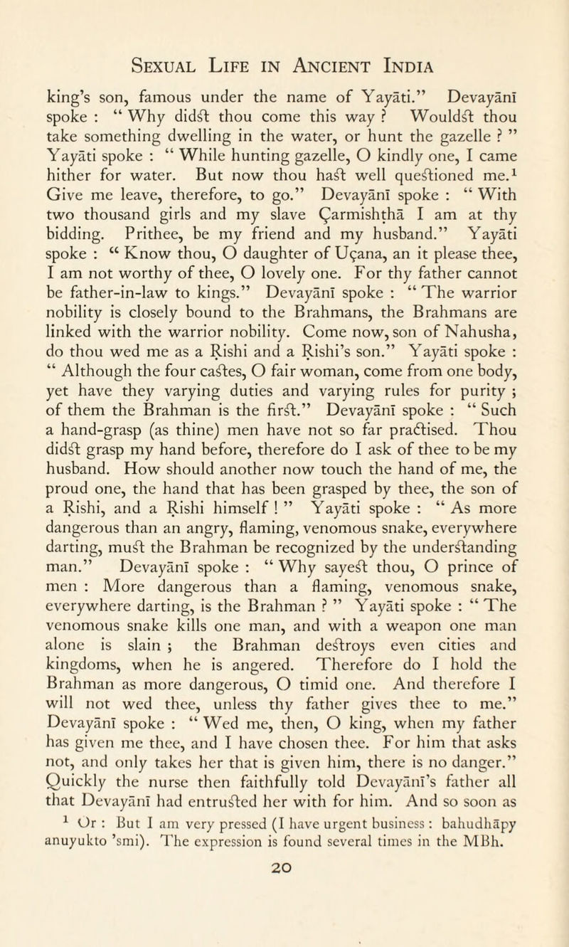 king’s son, famous under the name of Yayati.” DevayanI spoke : “ Why did£t thou come this way ? Would^t thou take something dwelling in the water, or hunt the gazelle ? ” Yayati spoke : “ While hunting gazelle, O kindly one, I came hither for water. But now thou haft well questioned me.1 Give me leave, therefore, to go.” DevayanI spoke : “ With two thousand girls and my slave C^armishtha I am at thy bidding. Prithee, be my friend and my husband.” Yayati spoke : u Know thou, O daughter of Uqana, an it please thee, I am not worthy of thee, O lovely one. For thy father cannot be father-in-law to kings.” DevayanI spoke : “ The warrior nobility is closely bound to the Brahmans, the Brahmans are linked with the warrior nobility. Come now, son of Nahusha, do thou wed me as a Rishi and a Rishi’s son.” Yayati spoke : “ Although the four caStes, O fair woman, come from one body, yet have they varying duties and varying rules for purity ; of them the Brahman is the firSt.” DevayanI spoke : “ Such a hand-grasp (as thine) men have not so far practised. Thou didft grasp my hand before, therefore do I ask of thee to be my husband. How should another now touch the hand of me, the proud one, the hand that has been grasped by thee, the son of a Rishi, and a Rishi himself ! ” Yayati spoke : “ As more dangerous than an angry, flaming, venomous snake, everywhere darting, muSt the Brahman be recognized by the understanding man.” DevayanI spoke : “ Why sayeSt thou, O prince of men : More dangerous than a flaming, venomous snake, everywhere darting, is the Brahman ? ” Yayati spoke : “ The venomous snake kills one man, and with a weapon one man alone is slain ; the Brahman deftroys even cities and kingdoms, when he is angered. Therefore do I hold the Brahman as more dangerous, O timid one. And therefore I will not wed thee, unless thy father gives thee to me.” DevayanI spoke : “ Wed me, then, O king, when my father has given me thee, and I have chosen thee. For him that asks not, and only takes her that is given him, there is no danger.” Quickly the nurse then faithfully told Devayanl’s father all that DevayanI had entrusted her with for him. And so soon as 1 Or : But I am very pressed (I have urgent business: bahudhapy anuyukto ’smi). The expression is found several times in the MBh.