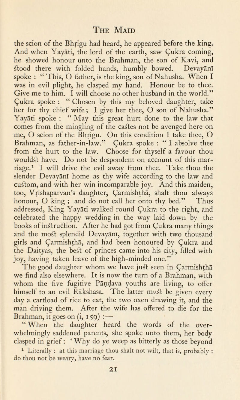 the scion of the Bhrigu had heard, he appeared before the king. And when Yayati, the lord of the earth, saw Qukra coming, he showed honour unto the Brahman, the son of Kavi, and ftood there with folded hands, humbly bowed. DevayanI spoke : “ This, O father, is the king, son of Nahusha. When I was in evil plight, he clasped my hand. Honour be to thee. Give me to him. I will choose no other husband in the world.” Cukra spoke : “ Chosen by this my beloved daughter, take her for thy chief wife; I give her thee, O son of Nahusha.” Yayati spoke : “ May this great hurt done to the law that comes from the mingling of the caffes not be avenged here on me, O scion of the Bhrigu. On this condition I take thee, O Brahman, as father-in-law.” Qukra spoke : “ I absolve thee from the hurt to the law. Choose for thyself a favour thou wouldff have. Do not be despondent on account of this mar¬ riage.1 I will drive the evil away from thee. Take thou the slender DevayanI home as thy wife according to the law and cuffom, and with her win incomparable joy. And this maiden, too, Vrishaparvan’s daughter, (^armishtha, shalt thou always honour, O king ; and do not call her onto thy bed.” Thus addressed, King Yayati walked round Cukra to the right, and celebrated the happy wedding in the way laid down by the books of inflrudlion. After he had got from Qukra many things and the moff splendid DevayanI, together with two thousand girls and Carmishtha, and had been honoured by Qukra and the Daityas, the beff of princes came into his city, filled with joy, having taken leave of the high-minded one.” The good daughter whom we have juff seen in (^armishtha we find also elsewhere. It is now the turn of a Brahman, with whom the five fugitive Pandava youths are living, to offer himself to an evil Rakshasa. The latter muff be given every day a cartload of rice to eat, the two oxen drawing it, and the man driving them. After the wife has offered to die for the Brahman, it goes on (i, 159) :— “ When the daughter heard the words of the over¬ whelmingly saddened parents, she spoke unto them, her body clasped in grief: ‘ Why do ye weep as bitterly as those beyond 1 Literally : at this marriage thou shalt not wilt, that is, probably : do thou not be weary, have no fear.