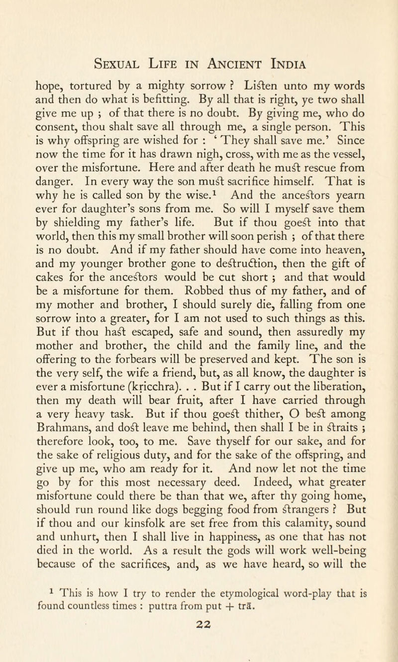 hope, tortured by a mighty sorrow ? Listen unto my words and then do what is befitting. By all that is right, ye two shall give me up ; of that there is no doubt. By giving me, who do consent, thou shalt save all through me, a single person. This is why offspring are wished for : ‘ They shall save me.’ Since now the time for it has drawn nigh, cross, with me as the vessel, over the misfortune. Here and after death he muft rescue from danger. In every way the son muft sacrifice himself. That is why he is called son by the wise.1 And the ancestors yearn ever for daughter’s sons from me. So will I myself save them by shielding my father’s life. But if thou goe£f into that world, then this my small brother will soon perish ; of that there is no doubt. And if my father should have come into heaven, and my younger brother gone to destruction, then the gift of cakes for the ancestors would be cut short ; and that would be a misfortune for them. Robbed thus of my father, and of my mother and brother, I should surely die, falling from one sorrow into a greater, for I am not used to such things as this. But if thou haft escaped, safe and sound, then assuredly my mother and brother, the child and the family line, and the offering to the forbears will be preserved and kept. The son is the very self, the wife a friend, but, as all know, the daughter is ever a misfortune (kricchra). . . But if I carry out the liberation, then my death will bear fruit, after I have carried through a very heavy task. But if thou goeft thither, O beft among Brahmans, and doff leave me behind, then shall I be in ftraits ; therefore look, too, to me. Save thyself for our sake, and for the sake of religious duty, and for the sake of the offspring, and give up me, who am ready for it. And now let not the time go by for this most necessary deed. Indeed, what greater misfortune could there be than that we, after thy going home, should run round like dogs begging food from strangers ? But if thou and our kinsfolk are set free from this calamity, sound and unhurt, then I shall live in happiness, as one that has not died in the world. As a result the gods will work well-being because of the sacrifices, and, as we have heard, so will the 1 This is how I try to render the etymological word-play that is found countless times : puttra from put + tra.