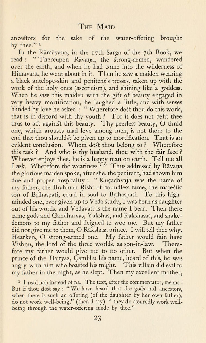 ancestors for the sake of the water-offering brought by thee.” 1 In the Ramayana, in the 17th Sarga of the 7th Book, we read : “ Thereupon Ravana, the strong-armed, wandered over the earth, and when he had come into the wilderness of Himavant, he went about in it. Then he saw a maiden wearing a black antelope-skin and penitent’s tresses, taken up with the work of the holy ones (asceticism), and shining like a goddess. When he saw this maiden with the gift of beauty engaged in very heavy mortification, he laughed a little, and with senses blinded by love he asked : “ Wherefore doft thou do this work, that is in discord with thy youth ? For it does not befit thee thus to aft againSI this beauty. Thy peerless beauty, O timid one, which arouses mad love among men, is not there to the end that thou shouldft be given up to mortification. That is an evident conclusion. Whom doff thou belong to ? Wherefore this task ? And who is thy husband, thou with the fair face ? Whoever enjoys thee, he is a happy man on earth. Tell me all I ask. Wherefore the weariness ? ” Thus addressed by Ravana the glorious maiden spoke, after she, the penitent, had shown him due and proper hospitality : “ Kugadhvaja was the name of my father, the Brahman Rishi of boundless fame, the majestic son of Brihaspati, equal in soul to Brihaspati. To this high- minded one, ever given up to Veda sffudy, I was born as daughter out of his words, and Vedavatl is the name I bear. Then there came gods and Gandharvas, Yakshas, and Rakshasas, and snake- demons to my father and deigned to woo me. But my father did not give me to them, O Rakshasa prince. I will tell thee why. Hearken, O ftrong-armed one. My father would fain have Vishnu, the lord of the three worlds, as son-in-law. There¬ fore my father would give me to no other. But when the prince of the Daityas, Qambhu his name, heard of this, he was angry with him who boafted his might. This villain did evil to my father in the night, as he slept. Then my excellent mother, 1 I read nah instead of na. The text, after the commentator, means : But if thou doff say: “We have heard that the gods and ancestors, when there is such an offering (of the daughter by her own father), do not work well-being,” (then I say) “ they do assuredly work well¬ being through the water-offering made by thee.”