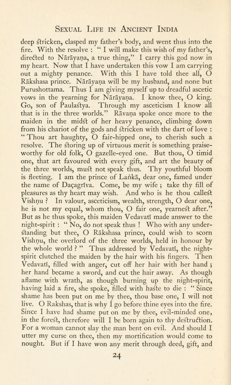 deep stricken, clasped my father’s body, and went thus into the fire. With the resolve : “ I will make this wish of my father’s, direfted to Narayana, a true thing,” I carry this god now in my heart. Now that I have undertaken this vow I am carrying out a mighty penance. With this I have told thee all, O Rakshasa prince. Narayana will be my husband, and none but Purushottama. Thus I am giving myself up to dreadful ascetic vows in the yearning for Narayana. I know thee, O king. Go, son of Paulaftya. Through my asceticism I know all that is in the three worlds.” Ravana spoke once more to the maiden in the midft of her heavy penance, climbing down from his chariot of the gods and stricken with the dart of love : “ Thou art haughty, O fair-hipped one, to cherish such a resolve. The storing up of virtuous merit is something praise¬ worthy for old folk, O gazelle-eyed one. But thou, O timid one, that art favoured with every gift, and art the beauty of the three worlds, muft not speak thus. Thy youthful bloom is fleeting. I am the prince of Lanka, dear one, famed under the name of Daqagrlva. Come, be my wife ; take thy fill of pleasures as thy heart may wish. And who is he thou calleft Vishnu ? In valour, asceticism, wealth, strength, O dear one, he is not my equal, whom thou, O fair one, yearneft after.” But as he thus spoke, this maiden Vedavatl made answer to the night-spirit : “ No, do not speak thus ! Who with any under¬ standing but thee, O Rakshasa prince, could wish to scorn Vishnu, the overlord of the three worlds, held in honour by the whole world ? ” Thus addressed by Vedavatl, the night- spirit clutched the maiden by the hair with his fingers. Then Vedavatl, filled with anger, cut off her hair with her hand ; her hand became a sword, and cut the hair away. As though aflame with wrath, as though burning up the night-spirit, having laid a fire, she spoke, filled with hafte to die : “ Since shame has been put on me by thee, thou base one, I will not live. O Rakshas, that is why I go before thine eyes into the fire. Since I have had shame put on me by thee, evil-minded one, in the foreft, therefore will I be born again to thy deffrudlion. For a woman cannot slay the man bent on evil. And should I utter my curse on thee, then my mortification would come to nought. But if I have won any merit through deed, gift, and