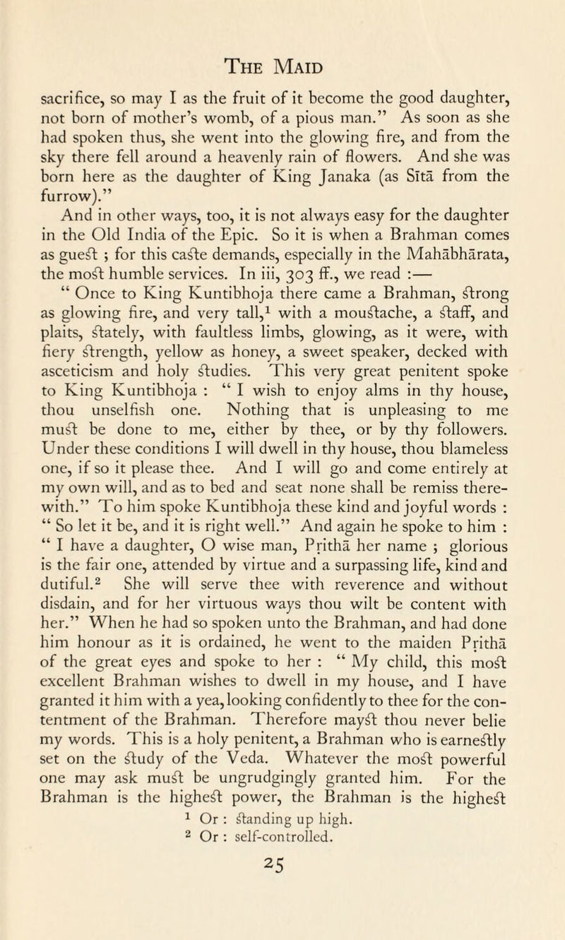 sacrifice, so may I as the fruit of it become the good daughter, not born of mother’s womb, of a pious man.” As soon as she had spoken thus, she went into the glowing fire, and from the sky there fell around a heavenly rain of flowers. And she was born here as the daughter of King Janaka (as Slta from the furrow).” And in other ways, too, it is not always easy for the daughter in the Old India of the Epic. So it is when a Brahman comes as gueft ; for this ca£te demands, especially in the Mahabharata, the mofl humble services. In iii, 303 flr., we read :— “ Once to King Kuntibhoja there came a Brahman, strong as glowing fire, and very tall,1 with a moustache, a ftaff, and plaits, lately, with faultless limbs, glowing, as it were, with fiery strength, yellow as honey, a sweet speaker, decked with asceticism and holy studies. This very great penitent spoke to King Kuntibhoja : “ I wish to enjoy alms in thy house, thou unselfish one. Nothing that is unpleasing to me mu£l: be done to me, either by thee, or by thy followers. Under these conditions I will dwell in thy house, thou blameless one, if so it please thee. And I will go and come entirely at my own will, and as to bed and seat none shall be remiss there¬ with.” To him spoke Kuntibhoja these kind and joyful words : “ So let it be, and it is right well.” And again he spoke to him : “ I have a daughter, O wise man, Pritha her name ; glorious is the fair one, attended by virtue and a surpassing life, kind and dutiful.2 She will serve thee with reverence and without disdain, and for her virtuous ways thou wilt be content with her.” When he had so spoken unto the Brahman, and had done him honour as it is ordained, he went to the maiden Pritha of the great eyes and spoke to her : “ My child, this moft excellent Brahman wishes to dwell in my house, and I have granted it him with a yea, looking confidently to thee for the con¬ tentment of the Brahman. Therefore mayft thou never belie my words. This is a holy penitent, a Brahman who is earnestly set on the ftudy of the Veda. Whatever the moft powerful one may ask muft be ungrudgingly granted him. For the Brahman is the highest power, the Brahman is the highest 1 Or : standing up high. 2 Or : self-controlled.