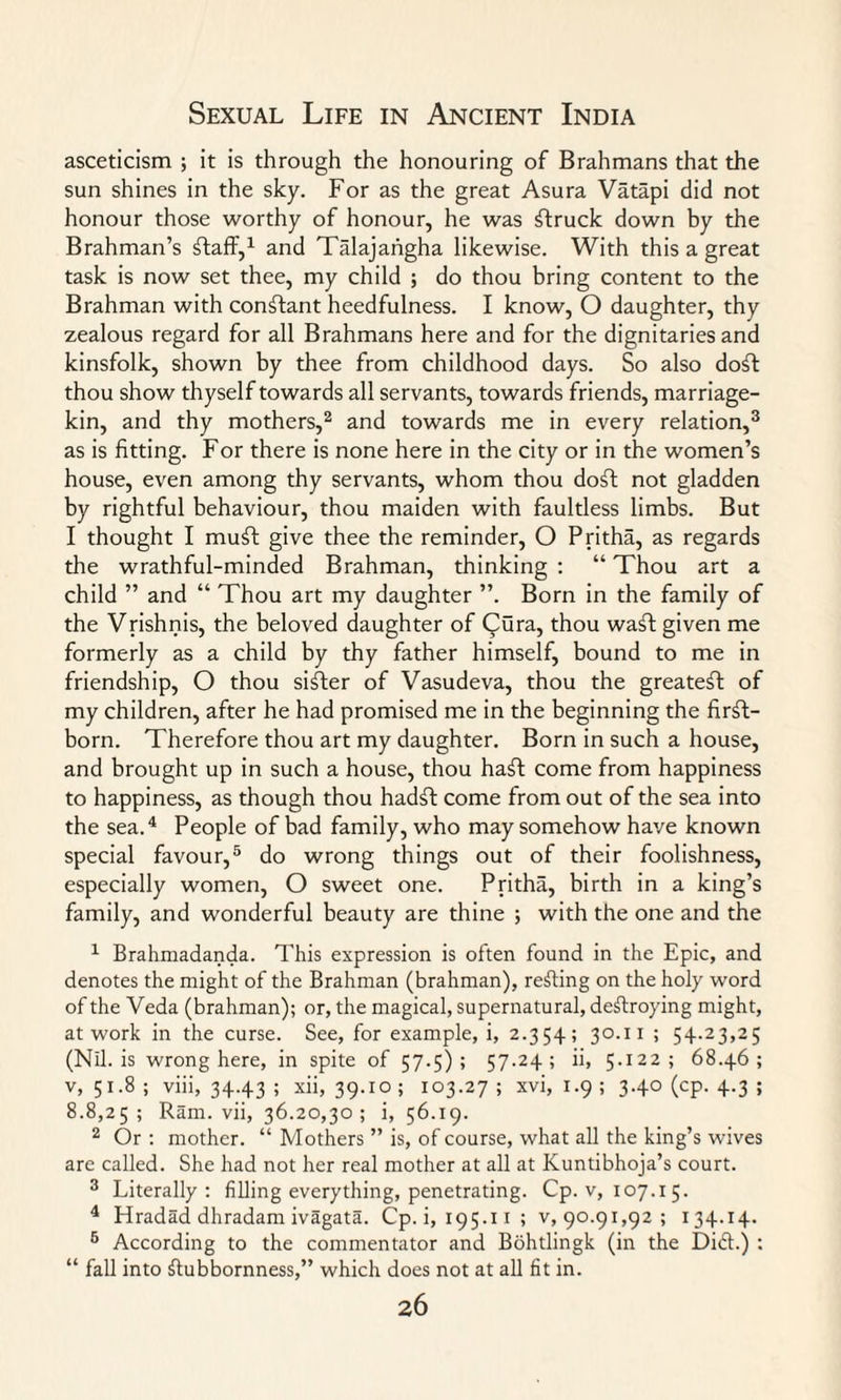 asceticism ; it is through the honouring of Brahmans that the sun shines in the sky. For as the great Asura Vatapi did not honour those worthy of honour, he was ftruck down by the Brahman’s ffaff,1 and Talajangha likewise. With this a great task is now set thee, my child ; do thou bring content to the Brahman with constant heedfulness. I know, O daughter, thy zealous regard for all Brahmans here and for the dignitaries and kinsfolk, shown by thee from childhood days. So also doft thou show thyself towards all servants, towards friends, marriage- kin, and thy mothers,2 and towards me in every relation,3 as is fitting. For there is none here in the city or in the women’s house, even among thy servants, whom thou doft not gladden by rightful behaviour, thou maiden with faultless limbs. But I thought I muff give thee the reminder, O Pritha, as regards the wrathful-minded Brahman, thinking : “ Thou art a child ” and “ Thou art my daughter ”. Born in the family of the Vrishnis, the beloved daughter of Qura, thou waft given me formerly as a child by thy father himself, bound to me in friendship, O thou sifter of Vasudeva, thou the greatest of my children, after he had promised me in the beginning the first¬ born. Therefore thou art my daughter. Born in such a house, and brought up in such a house, thou haft come from happiness to happiness, as though thou hadft come from out of the sea into the sea.4 People of bad family, who may somehow have known special favour,5 do wrong things out of their foolishness, especially women, O sweet one. Pritha, birth in a king’s family, and wonderful beauty are thine ; with the one and the 1 Brahmadanda. This expression is often found in the Epic, and denotes the might of the Brahman (brahman), refting on the holy word of the Veda (brahman); or, the magical, supernatural, deftroying might, at work in the curse. See, for example, i, 2.354; 30.11 ; 54.23,25 (Nil. is wrong here, in spite of 57.5); 57-24; ii, 5.122; 68.46; v, 51.8 ; viii, 34.43 ; xii, 39.10 ; 103.27 ; xvi, 1.9 ; 3.40 (cp. 4.3 ; 8.8,25; Ram. vii, 36.20,30; i, 56.19. 2 Or : mother. “ Mothers ” is, of course, what all the king’s wives are called. She had not her real mother at all at Kuntibhoja’s court. 3 Literally: filling everything, penetrating. Cp. v, 107.15. 4 Hradad dhradam ivagata. Cp. i, 195.1 x ; v,90.91,92; 134.14. 5 According to the commentator and Bohtlingk (in the Di£t.) : “ fall into Stubbornness,” which does not at all fit in.